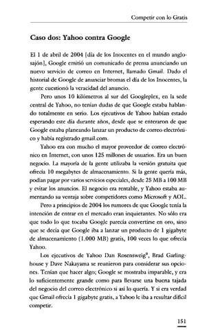 Competir con lo Gratis

Caso dos: Yahoo contra Google
ElIde abril de 2004 [día de los Inocentes en el mundo anglosajón], Google emitió un comunicado de prensa anunciando un
nuevo servicio de correo en Internet, llamado Gmail. Dado el
historial de Google de anunciar bromas el día de los Inocentes, la
gente cuestionó la veracidad del anuncio.
Pero unos 10 kilómetros al sur del Googleplex, en la sede
central de Yahoo, no tenían dudas de que Google estaba hablando totalmente en serio. Los ejecutivos de Yahoo habían estado
esperando este día durante años, desde que se enteraron de que
Google estaba planeando lanzar un producto de correo electrónico y había registrado gmail.com.
Yahoo era con mucho el mayor proveedor de correo electrónico en Internet, con unos 125 millones de usuarios. Era un buen
negocio. La mayoría de la gente utilizaba la versión gratuita que
ofrecia 10 megabytes de almacenamiento. Si la gente quena más,
podían pagar por varios serviciosespeciales, desde 25 MB a 100 MB
Y evitar los anuncios. El negocio era rentable, y Yahoo estaba aumentando su ventaja sobre competidores como Microsoft y AüL.
Pero a principios de 2004 los rumores de que Google tenía la
intención de entrar en el mercado eran inquietantes. No sólo era
que todo lo que tocaba Google parecía convertirse en oro, sino
que se decía que Google iba a lanzar un producto de 1 gigabyte
de almacenamiento (1.000 MB) gratis, 100 veces lo que ofrecía
Yahoo.
Los ejecutivos de Yahoo Dan Rosensweíg", Brad Garlinghouse y Dave Nakayama se reunieron para considerar sus opciones. Tenían que hacer algo; Google se mostraba imparable, y era
lo suficientemente grande como para llevarse una buena tajada
del negocio del correo electrónico si así lo quena. Y si era verdad
que Gmail ofrecía 1 gigabyte gratis, aYahoo le iba a resultar dificil
competir.
151

 