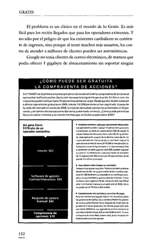 GRATIS

El problema es un clásico en el mundo de lo Gratis. Es más
fácil para los recién llegados que para los operadores existentes. Y
no sólo por el peligro de que los existentes canibalicen su corriente de ingresos, sino porque al tener muchos más usuarios, los costes de atender a millones de clientes pueden ser astronómicos.
Google no tenia clientes de correo electrónico, de manera que
podía ofrecer 1 giga byte de almacenamiento sin soportar ningún

¿CÓMO PUEDE SER GRATUITA
LA COMPRAVENTA DE ACCIONES?
Si E*TRADE fue la primera empresa que perturbó la industria de la compraventa de acciones al
aprovechar la eficacia online, Zecco.com representa la siguiente generación. Enzecco.ccm. los

i nversarespueden realizar hasta 10operacionesal messin cargo. Desdeque el e-broker comenzó
a ofrecer operaciones gratuitas en 2006, más de 150.000 personas se han registrado. A pesar de
la caída del mercado en otoño de 2008, la creación de nuevas cuentas ha aumentado un 50 por
ciento, y el número de transacciones diarias ha aumentado un tercio. ¿Cómo puede permitirse
zeccc no cobrar comisión a un cliente mientras que un brcker puede cobrar $100?

Así gana Zeceo
S179/año de un

operador semiaetivo

.. Establec:emínimos, cobra por oper.lCionesadlcionales:
Losoperadores pueden realizar 10 operaciones gratis sólo
si mantienen un saldo en cuenta de S25.000 de capital. Si
cae por debajo de esta suma, Zecco cobra ".50. Igualmente, cada operación a partir de la décima cueste
Un
cuarto de todos los clientes de Ze<CO.com hacen más de 1O
cpereccnes al mes (al menos $170.000 al mes para zeccc).
A<.lnq<.le los usuencstípicoshacen 1 o 2 operaciones al me$
y mantrenen un saldo wperiOl"a S25.ooo, puedenreejusrer
su cartera 1 02Ie'Ces al afio. Cada vez. hacen un promedio
de 15 operaciones ($45 al año por 45 operaciones. de las
que de 10a 20 son grat<.litas)
.

seso.

.. Gana dinerosobrefondos no invenidos:
Tampoco hay oueser m<.lY listo. Todos los brokersonb"ne se
benefician de ello. Unusuarlo medio de Zeccopodría mano
tener S1.500 de dinero no invertido en su cuanta por si surgiera una prometedora oportunidad de invel>ión. Como
un banco, Ze«:o gana el 2% de mterés íen este caso $30 al
afio). Siel inversor mantiene un saldo sólo de $SOO, Ze<;co
se queda con el 70/. (otros $35al ano) .

.. Complementa con servidos y anuncios de pago.
Para los clientes que buscan reducir los Impuestos sobre
las ganancia$ de capital. Zeccovende $Oftware de gestión
de cartera y planifkeoón fiscal. Después de un periodo de
prueba de 2 meses (gratuito), los dientes pagan $25 cada
seis meses ($SO/año). Los operadores activos también se
susmben a boletines por $IDal rJle$($240alaño}. Ycomo
la mayoría de sitios Web comerciales, Ze<co muestra los
tradicionales anuncios banner.

152

 