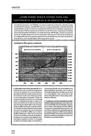 GRATIS

"COMO PUEDE SEGUIR SIENDO CARA UNA
CONFERENCIA EXCLUSIVA SI ES GRATUITA ONLlNE?
Una entrada para asistir a las TEOTalks, el exclusivo evento de conferencias sobre tecnología.
entretenimiento y diseño, cuesta $6.000. Cada año, consejeros delegados, laélitedeHollywood
yex presidentes. acuden en tropel a un complejo de California (ahora Long aeech. después de un
cuarto de siglo en Monterrey) para ver presentecones de 18 minutos a cargo de personalidades
como el darwinista Richard Dawkins, el creador de los Sim, WiII Wright y Al Gare (y ocasionalmente yo). En 2006, después de años de exclusividad, TED comenzó a difundir las conferencias

en su pagina Webde manera gratuita. Hasta la fecha, las TedTalks han sido vistas másde 50 millones de veces. ¿Cómo puede regalar TED sus joyas de la corona?

Conferencia TED, precio y asistencia

,...

$6.500
$6.000

141M!

$5,500

1200

$S.OOO

$4.500

'000

54.000
800

...

$3.500
$3.000
$2.500

4IM!
$2.000

200

$UKIO

lO"

200'

200'

.. Verto online no es lo mismo que estar allí. Ver la
presentación es sólo una parte de la experiencia;
otra parte es mezclarse con el resto de asistentes,
que suelen ser del mismo calibre que losque están
en el escenario. Acudir a las conferencias, quedarse a las conversaciones en los pasillos. Y luego está
el atractivo de verlo por primera vez. Una entrada
al lEO no se devalúa porque haya un acceso en diferido a las conferencias. Entado caso. ahora tiene
más valor porque la gente sabe lo que se está perdiendo. En2006, el primer año en que lasconferencias TEDfueron puestas a disposición de todo aquel
que tuviera una conexión a Internet, el coste de una
entrada era de $4.400. En 2008, el precio subió a
$6.000 (el doble que en 1999). Con el aumento de
preciase incluían DVDsy envíos de información especiales para los miembros, pero dejémoslo claro.
la entrada es el auténtico incentivo. Elaño pasado
se subastó una entrada en eBay con fines benéficos

156

2005

2007

'009

y se vendió por $33.850. Claro que la subasta incluia

algunos beneficios adicionales, como un café con
el fundador de eBay Plerre Omidyar y un almuerzo
con la actriz Meg Ryan. Pero, una vez más, los asistentes a TEDpodian hacerlo mismo; ambascelebri·
dades son habituales.
.. A medida que aumenta la demanda de entradas,

también lo haren 'osasistentes: Desde 1998, la aseteocía a lasTEDTalks se ha casi triplicado, aumentando en un 10 por ciento cada ano. De hecho, 2008 fue
el único año en el que la esisteoda no aumentó. ¿Por
qué? Ellocal de MontefTey era demasiado pequeño
para acoger a más gente. En2009, tres años después
de que las TEDTalks comenzaran a emitirse de forma
gratuita, la conferencia se trasladó a un teatro al sur
de California con el doble de aforo.

 
