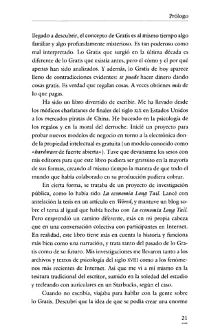 Prólogo

llegado a descubrir, el concepto de Gratis es al mismo tiempo algo
familiar y algo profundamente misterioso. Es tan poderoso como
mal interpretado. Lo Gratis que surgió en la última década es
diferente de lo Gratis que existia antes, pero el cómo y el por qué
apenas han sido analizados. Y además, lo Gratis de hoy aparece
lleno de contradicciones evidentes: se puede hacer dinero dando
cosas gratis. Es verdad que regalan cosas. A veces obtienes más de
lo que pagas.
Ha sido un libro divertido de escribir. Me ha llevado desde
los médicos charlatanes de finales del siglo XIX en Estados U nidos
a los mercados piratas de China. He buceado en la psicología de
los regalos y en la moral del derroche. Inicié un proyecto para
probar nuevos modelos de negocio en torno a la electrónica donde la propiedad intelectual es gratuita (un modelo conocido como

«hardware de fuente abierta»). Tuve que devanarme los sesos con
mis editores para que este libro pudiera ser gratuito en la mayoría
de sus formas, creando al mismo tiempo la manera de que todo el
mundo que había colaborado en su producción pudiera cobrar.
En cierta forma, se trataba de un proyecto de investigación
pública, como lo había sido La economía Long Tail. Lancé con
antelación la tesis en un articulo en Wired, y mantuve un blog sobre el tema al igual que había hecho con La economía Long Tail.
Pero emprendíó un camino díferente, más en mi propia cabeza
que en una conversación colectiva con participantes en Internet.
En realidad, este libro tiene más en cuenta la historia y funciona
más bien como una narración, y trata tanto del pasado de lo Gratis como de su futuro. Mis investigaciones me llevaron tanto a los
archivos y textos de psicología del siglo XVIII como a los fenómenos más recientes de Internet. Así que me vi a mí mismo en la
tesitura tradicional del escritor, sumido en la soledad del estudio
y tecleando con auriculares en un Starbucks, según el caso.
Cuando no escribía, viajaba para hablar con la gente sobre
lo Gratis. Descubrí que la idea de que se podía crear una enorme
21

 