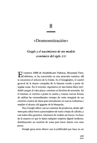 8
«Desmonetización»
Google y el nacimiento de un modelo
económico del siglo XXI

E

l número 1600 de Amphitheatre Parkway, Mountain View,
California, se ha convertido en una atracción turística: allí

se encuentra el reducto de lo Gratis. Es el Googleplcx, el cuartel
general de la mayor compañia de la historia creada a partir de
regalar cosas. En el exterior, ingenieros en una forma física envidiable juegan al voley playa y montan en bicicleta de montaña. En
el interior, se vuelven a poner la camisa y traman nuevas formas
de utilizar las extraordinarias ventajas de coste marginal de sus
enormes centros de datos para introducirse en nuevas industrias y
ampliar el alcance del gigante de la búsqueda.
Hoy Google ofrece casi un centenar de productos, desde soft-

ware para editar fotos a procesadores de texto y hojas de cálculo, y
casi todos ellos gratuitos. Gratuitos de verdad, sin trucos. Lo hace
de la manera en que lo haría cualquier empresa digital moderna:
distribuyendo un montón de cosas para hacer dinero con unas
pocas.
Google gana tanto dinero con la publicidad que hace en un
159

 