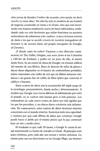 GRATIS
------------

ches juntas de Estados U nidos (de acuerdo, esto puede no decit
mucho en estos días). No sólo ha sido la creadora de un modelo
de negocio construido en torno a lo Gratis, sino que está inventando una maneta totalmente nueva de hacer informática, trasladando cada vez más funciones que solían funcionar en nuestros
ordenadores de sobremesa a las «nubes», o sea a remotos centros
de datos a los que se accede a través de nuestros navegadores de
Internet (y de manera ideal, del propio navegador de Google,
el Chrome).
¿Y dónde están las nubes? Vayamos a otra dirección (semisecreta) en The Dalles, Oregón, una zona junto al río Columbia
a 130 km de Portland, y podrá ver un poco de ello, al menos
desde fuera. Es un centro de datos de Google: un enorme edificio
del tamaño de una fábrica, lleno de decenas de miles de placas y
discos duros dispuestos en el interiot de contenedores portátiles,
todos conectados con cables de red que en última instancia conducen a un grueso haz de cables de fibra óptica que conectan el
edificio a Internet.
Estos centros de datos son la encarnación del triple juego de
la tecnología: procesamiento, banda ancha y almacenamiento. A
medida que Google crea nuevas fábricas de información por todo
el mundo, no se vuelven más baratas pero sí más potentes. Los
ordenadores de cada nuevo centro de datos son más rápidos que
los que los precedían, y sus discos duros contienen más información. En consecuencia, estos centros de datos necesitan mayores
conexíones con el mundo exterior. Sumemos toda esta capacidad,
y veremos pot qué cada fábrica de datos que construye Google
puede hacer el doble pot el mismo precio que la que construyó
hace un año y medio antes.
El resultado es que cada 18 meses, a Google le cuesta la mitad suministrarle su buzón de entrada en Gmail. Al principio eran
unos céntimos, pero cada año son menos y menos céntimos. Lo
mismo pasa con sus direcciones en los Google Maps, sus titulares
162

 