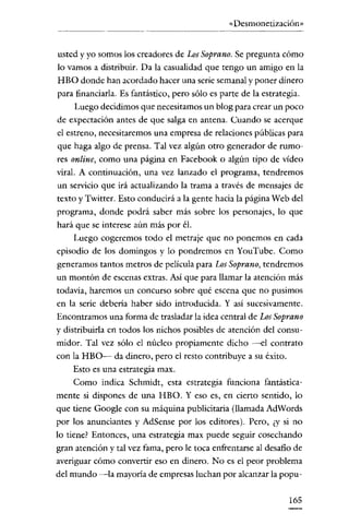 «Desmonetización»

usted y yo somos los creadores de LosSoprano. Se pregunta cómo
lo vamos a distribuir. Da la casualidad que tengo un amigo en la
HBO donde han acordado hacer una serie semanal y poner dinero
para financiarla. Es fantástico, pero sólo es parte de la estrategia.
Luego decidimos que necesitamos un blog para crear un poco
de expectación antes de que salga en antena. Cuando se acerque
el estreno, necesitaremos una empresa de relaciones públicas para
que haga algo de prensa. Tal vez algún otro generador de rumores online, como una página en Facebook o algún tipo de vídeo
viral. A continuación, una vez lanzado el programa, tendremos

un servicio que irá actualizando la trama a través de mensajes de
texto y Twitter. Esto conducirá a la gente hacia la página Web del
programa, donde podrá saber más sobre los personajes, lo que
hará que se interese aún más por él.
Luego cogeremos todo el metraje que no ponemos en cada
episodio de los domingos y lo pondremos en YouTube. Como
generamos tantos metros de película para Los Soprano, tendremos
un montón de escenas extras. Así que para llamar la atención más

todavía, haremos un concurso sobre qué escena que no pusimos
en la serie debería haber sido introducida. Y así sucesivamente.
Encontramos una forma de trasladar la idea central de LosSoprano
y distribuirla en todos los nichos posibles de atención del consu ~
midor. Tal vez sólo el núcleo propiamente dicho --el contrato
con la HBO- da dinero, pero el resto contribuye a su éxito.
Esto es una estrategia max.
Como indica Schmidt, esta estrategia funciona fantástica ~
mente si dispones de una HBO. Yeso es, en cierto sentido, lo
que tiene Google con su máquina publicitaria (llamada AdWords
por los anunciantes y AdSense por los editores). Pero, ¿y si no
lo tiene? Entonces, una estrategia max puede seguir cosechando
gran atención y tal vez fama, pero le toca enfrentarse al desafío de
averiguar cómo convertir eso en dinero. No es el peor problema
del mundo -la mayoría de empresas luchan por alcanzar la popu ~
165

 