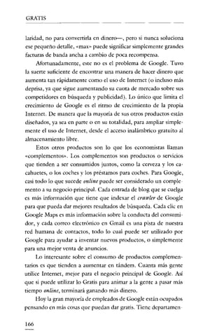 GRATIS

laridad, no para convertirla en dinero--, pero si nunca soluciona

ese pequeño detalle, «rnax» puede significar simplemente grandes
facturas de banda ancha a cambio de poca recompensa.
Afortunadamente, este no es el problema de Google. Tuvo
la suerte suficiente de encontrar una manera de hacer dinero que
aumenta tan rápidamente como el uso de Internet (o incluso más
deprisa, ya que sigue aumentando su cuota de mercado sobre sus
competidores en búsqueda y publicidad). Lo único que limita el
crecimiento de Google es el ritmo de crecimiento de la propia
Internet. De manera que la mayoría de sus otros productos están
diseñados, ya sea en parte o en su totalidad, para ampliar simplemente el uso de Internet, desde el acceso inalámbrico gratuito al
almacenamiento libre.
Estos otros productos son lo que los economistas llaman
«complementos». Los complementos son productos o servicios
que tienden a ser consumidos juntos, como la cerveza y los ca-

cahuetes, o los coches y los préstamos para coches. Para Google,
casi todo lo que sucede online puede ser considerado un complemento a su negocio principal. Cada entrada de blog que se cuelga
es más información que tiene que indexar el crawler de Google
para que pueda dar mejores resultados de búsqueda. Cada clic en
Google Maps es más información sobre la conducta del consumidor, y cada correo electrónico en Gmail es una pista de nuestra
red humana de contactos, todo lo cual puede ser utilizado por
Google para ayudar a inventar nuevos productos, o simplemente
para una mejor venta de anuncios.
Lo interesante sobre el consumo de productos complementarios es que tienden a aumentar en tándem. Cuanta más gente

utilice Internet, mejor para el negocio principal de Google. Así
que si puede utilizar lo Gratis para animar a la gente a pasar más
tiempo online, terminará ganando más dinero.
Hoy la gran mayoría de empleados de Google están ocupados
pensando en más cosas que puedan dar gratis. Tiene departamen166

 