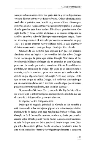 «Desmonetización»

tos que trabajan sobre cómo dar gratis Wi-Fi, y otros departamentos que diseñan software de fuente abierta. Ofrece almacenamiento de datos gratuito para cientificos, y escanea libros clásicos para
ponerlos online. Regala software de gestión fotográfica y un lugar
donde guardar esas fotos online. Distribuye gratuitamente Google Earth, y posee acceso exclusivo a las nuevas imágenes de
satélites en órbita sobre la Tierra para tener mejores mapas. Posee
un servicio gratuito 411 activado por voz (véase recuadro en pág.
163). Y si quiere crear un nuevo teléfono móvil, le dará el software
del sistema operativo para que haga el trabajo. Sin cobrarle.
Schmidt da un ejemplo para explicar por qué ese aparente
altruismo tiene su lógica: «Los estudios iniciales sobre Google
News decían que la gente que utiliza Google News tenia el doble de probabilidades de hacer clic en anuncios en una búsqueda
posterior, de modo que todo el mundo se felicitó. Es un líder con
pérdidas, un promotor de tráfico. Sin duda es un servicío para el
mundo, etcétera, etcétera, pero una manera más sofisticada de
decírlo es que el producto no es Google News sino Google. De lo
que se trata es que se utilice Google, y si podemos conseguir que
en un momento dado usted termine usando algo que nosotros
podamos convertir en dinero, nos salen las cuentas».
O, como dice Nicholas Carr", autor de The Big Switch, «Google quiere que la informacíón sea gratis porque a medida que cae
el coste de la información, gana más dinero".
Es el poder de los complementos.
Dado que el negocio principal de Google es tan rentable y
está construido sobre semejante gigantesca infraestructura informática, todo lo demás que hace resulta más barato y eficaz. Para
Google es fácil desarrollar nuevos productos, dado que pueden
crearse sobre el trabajo que ya está hecho y, cuando son lanzados,
es más fácil que sean un éxito gracias al dominio que tiene Google sobre la atención global. Puede introducir productos antes de
que estén acabados (<<betas,,) y averiguar rápidamente si conviene
167

 