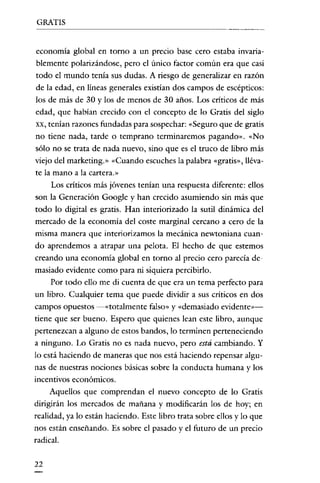 GRATIS

economía global en torno a un precio base cero estaba invariablemente polarizándose, pero el único factor común era que casi
todo el mundo tenía sus dudas. A riesgo de generalizar en razón
de la edad, en líneas generales existían dos campos de escépticos:
los de más de 30 y los de menos de 30 años. Los críticos de más
edad, que habían crecido con el concepto de lo Gratis del siglo
xx, tenían razones fundadas para sospechar: "Seguro que de gratis
no tiene nada, tarde o temprano terminaremos pagando», «No
sólo no se trata de nada nuevo, sino que es el truco de libro más
viejo del marketing.» "Cuando escuches la palabra «gratis», llévate la mano a la cartera.»
Los críticos más jóvenes tenían una respuesta diferente: ellos
son la Generación Google y han crecido asumiendo sin más que
todo lo digital es gratis. Han interiorizado la sutil dinámica del
mercado de la economía del coste marginal cercano a cero de la
misma manera que interiorizamos la mecánica newtoniana cuan-

do aprendemos a atrapar una pelota. El hecho de que estemos
creando una economía global en torno al precio cero parecía demasiado evidente como para ni siquiera percibirlo.
Por todo ello me di cuenta de que era un tema perfecto para
un libro. Cualquier tema que puede dividir a sus críticos en dos
campos opuestos -«totalmente falso» y «demasiado evidente»tiene que ser bueno. Espero que quienes lean este libro, aunque
pertenezcan a alguno de estos bandos, lo terminen perteneciendo
a ninguno. Lo Gratis no es nada nuevo, pero está cambiando. Y
lo está haciendo de maneras que nos está haciendo repensar algunas de nuestras nociones básicas sobre la conducta humana y los
incentivos económicos.
Aquellos que comprendan el nuevo concepto de lo Gratis
dirigirán los mercados de mañana y modificarán los de hoy; en
realidad, ya lo están haciendo. Este libro trata sobre ellos y lo que
nos están enseñando. Es sobre el pasado y el futuro de un precio
radical.
22

 