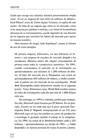 GRATIS

Gratis que encoge una industria mientras potencialmente amplia
otras: "Crear un negocio de cero miles de millones de dólares».
Fred Wilson 3 , socio de Union Square Ventures, lo explica de este
modo: "Se trata de un negocio que entra en un mercado, como
e! de anuncios por palabras o noticias, y en virtud de la asombrosa
eficiencia de su funcionamiento, puede depender de una fracción
de los ingresos que necesitan los líderes de! mercado para operar
de manera rentable».
Otro inversor de riesgo, Josh Kopelrnan", cuenta la historia
de uno de estos ejemplos:
Mi primera empresa, Infonautics, era una referencia en In-

ternet y una empresa de estudios de mercado dirigida a los
estudiantes. Mientras estuve allí, adquirí conocimientos de
primera mano sobre la "competencia asimétrica». En 1991,
cuando comenzamos, e! mercado de la enciclopedia era
aproximadamente una industria de 1.200 millones de dólares. El líder de! mercado era la Britannica, con ventas de
aproximadamente 650 millones de dólares, y estaba considerada e! patrón oro de! mercado de las enciclopeclías. World
Book Encyclopedia estaba firmcmente situada en e! segundo
puesto. Tanto Britannica como World Book vendían cientos
de miles de enciclopedias cada año por más de 1.000 dólares
cada nna.
Sin embargo, en 1993 la industria cambió para siempre.
Ese año, Microsofr lanzó Encarta por 99 dólares. En un principio' Encarta no era nada más que la poco apreciada Enciclopeclía Funk & Wagnall, reernpaquetada en un CD, pero
Microsofr supo ver que los cambios en costes de producción
y tecnología le permitía cambiar e! paisaje de la competencia. En 1996, las ventas de la Britannica habían caído a 325
millones -aproxímadamente sus niveles de 1991-, y había
despedido a su famoso personal de ventas de puerta a puerta.

172

 