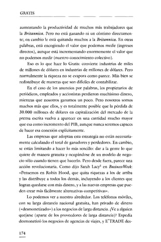 GRATIS

aumentando la productividad de muchos más trabajadores que
la Britannica. Pero no está ganando ni un céntimo directamente; en cambio le está quitando muchos a la Britannica. En otras
palabras, está encogiendo el valor que podemos medir (ingresos
directos), aunque está incrementando enormemente el valor que
no podemos medir (nuestro conocimiento colectivo).
Eso es lo que hace lo Gratis: convierte industrias de miles
de millones de dólares en industrias de millones de dólares. Pero
normalmente la riqueza no se evapora como parece. Más bien se
redistribuye de maneras que son difíciles de contabilizar.
En el caso de los anuncios por palabras, los propietarios de
periódicos, empleados y accionistas perdieron muchisimo dinero,
mientras que nosotros ganamos un poco. Pero nosotros somos

muchos más que ellos, y es totalmente posible que la pérdida de
30.000 millones de dólares en capitalización del mercado de la
prensa escrita vuelva a aparecer en una cantidad mucho mayor
que esa como incremento del PIE, aunque nunca seremos capaces

de hacer esa conexión explícitamente.
Las empresas que adoptan esta estrategia no están necesariamente calculando el total de ganadores y perdedores. En cambio,
se están limitando a hacer lo más sencillo: dar a la gente lo que
quiere de manera gratuita y ocupándose de un modelo de negocio sólo cuando tienen que hacerlo. Pero desde fuera, parece una
acción revolucionaria. Como dijo Sarah Lacy" en BusinessWeek:
"Pensemos en Robin Hood, que quita riquezas a los de arriba
y las distribuye a todos los demás, incluyendo a los clientes que
logran quedarse con más dinero, y a las nuevas empresas que pueden crear más fácilmente alternativas competitivas»,

Lo podemos ver a nuestro alrededor. Los teléfonos móviles,
con su larga distancia nacional gratuita, han privado de dinero
(<<desmonetizado") a los negocios de larga distancia. ¿Ve a alguien
quejarse (aparte de los proveedores de larga distancia )? Expedia
desmonetizó los negocios de agencias de viajes, y E'TRADE des174

 