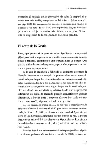 «Desmonetización»

monetizó el negocio de los corredores de bolsa (y preparó el terreno para más trading companies, incluida Zecco (véase recuadro
en pág. 152). En cada caso, los ganadores superan con mucho en
número a los perdedores. Lo Gratis es perturbador, no hay duda,
pero tiende a dejar mercados más eficientes a su paso. El truco
está en asegurarse de haber apostado al caballo ganador.

El coste de lo Gratis
Pero, ¿qué pasaría si lo gratis no es tan igualitario como parece?
¿Qué pasaría si la riqueza no se transfiere tan claramente de unos
pocos a mnchos, permitiendo que crezcan miles de flores? ¿Qué
pasaría si simplemente desaparece, o peor aún, si produce incluso
menos ganadores que antes?
Es lo que le preocupa a Schmidt, el consejero delegado de
Google. Internet es un ejemplo de primera clase de un mercado
dominado por lo que los economistas llaman «efectos de red". En
tales mercados, donde a los participantes les resulta sencillo comunicarse entre sí, tendemos a seguir las pautas de los demás, con

el resultado de una conducta de rebaño. Dado que las pequeñas
diferencias en cuota de mercado pueden convertirse en grandes
diferencias, la brecha entre la empresa número 1 en cualquier sector y la número 2 y siguientes tiende a ser grande.
En los mercados tradicionales, si hay tres competidores, la
empresa número 1 conseguirá el 60 por ciento de cuota de mercado, la número 2 el 30 por ciento, y la número 3 el 5 por ciento.
Pero en los mercados dominados por los efectos de red, la brecha
puede estar entre el 95 por ciento y el O por ciento. Los efectos
de red tienden a concentrar el poder (es el efecto «el rico se hace
más rico»).

Aunque éste fue el argumento utilizado para justificar el pleito antimonopolio de Microsoft en la década de 1990, en este caso
175

 