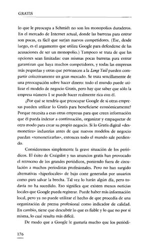 GRATIS

lo que le preocupa a Schmidt no son los monopolios duraderos.
En el mercado de Internet actual, donde las barreras para entrar
son pocas, es fácil que surjan nuevos competidores. (Ese, desde
luego, es el argumento que utiliza Google para defenderse de las
acusaciones de ser un monopolio.) Tampoco se trata de que las
opciones sean limitadas: esas mismas pocas barreras para entrar
garantizan que haya muchos competidores, y todas las empresas
más pequeñas y otras que pertenecen a la Long Tail pueden compartir colectivamente un gran mercado. Se trata sencillamente de
una preocupación sobre hacer dinero: todo el mundo puede utilizar el modelo de negocio Gratis, pero hay que saber que sólo la
empresa número 1 se puede hacer realmente rica con él.
¿Por qué se tendría que preocupar Google de si otras empresas pueden utilizar lo Gratis para beneficiarse económicamente!
Porque necesita a esas otras empresas para que creen información

que él pueda indexar a continuación, organizar y empaquetar de
otro modo para crear su propio negocio. Si lo Gratis digital «desmonetiza» industrias antes de que nuevos modelos de negocio
puedan «remonctizarlas», entonces todo el mundo sale perdiendo.
Consideremos simplemente la grave situación de los periódicos. El éxito de Craigslist y sus anuncios gratis han provocado
el retroceso de los grandes periódicos, poniendo fuera de circulación a muchos periodistas profesionales. Pero no han surgido

alternativas «hiperlocales» de bajo coste generadas por usuarios
como para salvar la brecha. Tal vez lo harán algún día, pero todavía no ha sucedido. Eso significa que existen menos noticias
locales que Google pueda registrar. Puede haber más información
local, pero ya no puede utilizar el hecho de que procedía de una
organízación de prensa profesíonal como indicador de calidad.
En cambio, tiene que descubrir lo que es fiable y lo que no por sí
mísma, lo cual resulta más díficíl.
De modo que a Google le gustaría mucho que los periódí176

 
