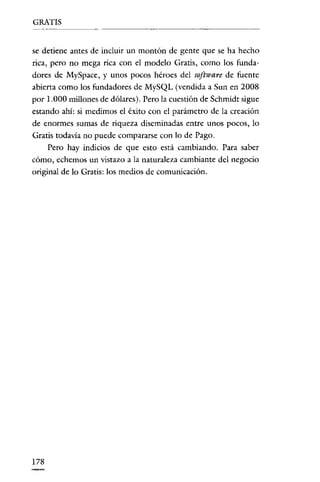 GRATIS

se detiene antes de incluir un montón de gente que se ha hecho
rica, pero no mega rica con el modelo Gratis, como los fundadores de MySpace, y unos pocos héroes del software de fuente
abierta como los fundadores de MySQL (vendida a Sun en 2008
por 1.000 millones de dólares). Pero la cuestión de Schmidt sigue
estando ahí: si medimos el éxito con el parámetro de la creación
de enormes sumas de riqueza diseminadas entre unos pocos, lo
Gratis todavía no puede compararse con lo de Pago.
Pero hay indicios de que esto está cambiando. Para saber
cómo, echemos un vistazo a la naturaleza cambiante del negocio
original de lo Gratis: los medios de comunicación.

178

 