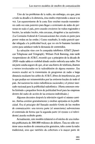 Los nuevos modelos de medios de comunicación

Uno de los problemas de la radio, sin embargo, era que, pese
a todo su desafio a la distancia, ésta estaba empezando a atacar a su
vez. Las superemisoras de la costa Este estaban usando transmisores cada vez más potentes para llegar a centenares de miles de personas en todo el país, pero cuando crecieron las radios regionales y
locales, las señales locales, más cercanas, ahogaban a las nacionales.
(La Comisión Federal de Comunicaciones fue creada en parte para
poner orden en las ondas.) Como resultado, la radio pareció quedar relegada a la publicidad local, que no era lo bastante lucrativa
como para satisfacer toda la demanda de contenidos.
La salvación vino con la compañía telefónica AT&T [American Telephone and Telegraph]. William Peck Banning, más tarde
vicepresidente de AT&T, recordó que a principios de la década de
1920 «nadie sabía en realidad dónde estaba radicada una radio. Por
mi parte estaba seguro de que, al ser una forma de telefonía, íbamos
a vernos involucrados en la radiodifusión de alguna manera». Esa
manera resultó ser la transmisión de programas de radio a larga
distancia mediante los cables de AT&T, libres de interferencias, por
lo que podian ser retransmitidos por las emisoras locales de todo el
país. Así nacieron las redes radiofónicas nacionales y el primer mercado nacional para la publicidad radiofónica. (Hasta entonces estaba limitado a pequeños focos de publicidad local para las empresas
dentro del radio de acción de las emisoras individuales.)
Algunos decenios después la televisión siguió el mismo camino. Ambas emitían gratuitamente y estaban apoyadas en la publicidad. Era el principio del llamado modelo Gratis de los medios
de comunicaeión: una tercera parte (el anunciante) subvenciona
el contenido de forma que la segunda parte (el oyente o el televidente) pueda recibirlo gratis.
Actualmente, este modelo trilateral es el núcleo de una industria publicitaria de 300.000 millones de dólares. Ésta no sólo sostiene unos medios de comunicación gratuitos, tales como la radio
tradicional, sino que también da cobertura a la mayor parte de
181

 
