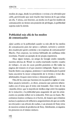 GRATIS
' - _ ....

_-,

- - - -

------

medios de pago, desde los periódicos y revistas a la televisión por
cable, permitiendo que sean mucho más baratos de lo que serían
sin ella. Y ahora, con Internet, un medio en el que los medios de
comunicación no tienen una posición de privilegio, la publicidad
soporta todo lo demás.

Publicidad más allá de los medios
de comunicación
¿Qué cambia en la publicidad cuando va más allá de los medios
de comunicación para dar apoyo a software, servicios y contenidos creados por gente corriente y no empresas de comunicación?

Mucho. Para empezar, las normas habituales de confianza están
invertidas. Pondré un ejemplo de mi propia experiencia.
Hace algún tiempo, un amigo de Google estaba visitando
nuestras oficinas de Wired. Le estaba enseñando nuestro «cuarto

de trabajo», en una de cuyas paredes ponemos en fila todas las
páginas del número en el que estamos trabajando. Según van cobrando forma esas páginas, podemos ir moviéndolas por la pared
hasta encontrar la mejor composición de la revista y evitar desafortunados choques entre textos y elementos gráficos.
Otra de las cosas que hacemos en esa pared es vigilar el «conflicto anuncio/artículo», es decir, anuncios que parecen relacio-

nados con el tema que el texto está tratando. Esto viene de esa
«muralla china» que la mayoría de medios erige entre los equipos
de la redacción y la publicidad para asegurarse de que los anunciantes no puedan influir en la redacción. Pero eso no basta. Necesitamos inspirar confianza en el lector, de manera que evitamos

incluso la aparíencia de influencia asegurándonos de que un coche
no está junto a un artículo de coches, o un anuncio de Sony cerca

de nuestros análisis de productos de Sony. Idealmente, ni siquiera
los ponemos en el mismo número.

182

 