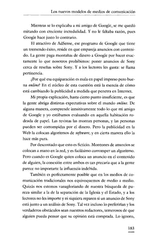 Los nuevos modelos de medios de comunicación

Mientras se lo explicaba a mi amigo de Google, se me quedó
mirando con creciente incredulidad. Y no le faltaba razón, pues
Google hace justo lo contrario.
El atractivo de AdSense, ese programa de Google que tiene
un tremendo éxito, reside en que empareja anuncios con contenido. La gente paga montañas de dinero a Google por hacer exactamente lo que nosotros prohibimos: poner anuncios de Sony
cerca de reseñas sobre Sony. y a los lectores les gusta: se llama
pertinencia.
¿Por qué esa equiparación es mala en papel impreso pero buena online? En el núcleo de esta cuestión está la esencia de cómo
está cambiando la publicidad a medida que penetra en Internet.
Mi propia explicación, hasta cierto punto insuficiente, es que
la gente abriga distintas expectativas sobre el mundo online. De
alguna manera, comprende intuitivamente todo lo que mi amigo
de Google y yo estábamos evaluando en aquella habitación rodeada de papel. Las revistas las montan personas, y las personas
pueden ser corrompidas por el dinero. Pero la publicidad en la
Web la colocan algoritmos de software, y en cierta manera ello la
hace más pura.
Por descontado que esto es ficticio. Montones de anuncios se
colocan a mano en la red, y es facilísimo corromper un algoritmo.
Pero cuando es Google quien coloca un anuncio en el contenido
de alguien, la conexión entre ambos es tan precaria que a la gente
parece no importarte la influencia indebida.
También es perfectamente posible que en los medios de comunicación tradicionales nos equivoquemos de medio a medio.
Quizás nos estemos vanagloriando de nuestra búsqueda de pureza similar a la de la separación de la Iglesia y el Estado, y a los
lectores no les importe y ni siquiera reparen si un anuncio de Sony
está junto a un análisis de Sony. Tal vez incluso lo preferirian y los
verdaderos obstáculos sean nuestros redactores, temerosos de que
alguien pueda pensar que su opinión está comprada. Lo ignoro,
183

 