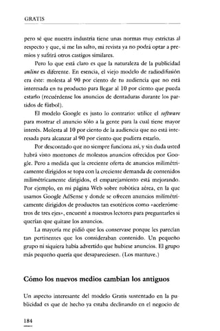 GRATIS

pero sé que nuestra industria tiene unas normas muy estrictas al

respecto y que, si me las salto, mi revista ya no podrá optar a premios y sufrirá otros castigos similares.
Pero lo que está claro es que la naturaleza de la publicidad
online es diferente. En esencia, el viejo modelo de radiodifusión

era éste: molesta al 90 por ciento de tu audiencia que no está
interesada en tu producto para llegar al 10 por ciento que pueda
estarlo (recuérdense los anuncios de dentaduras durante los partidos de fútbol).
El modelo Google es justo lo contrario: utilice el software
para mostrar el anuncio sólo a la gente para la cual tiene mayor
interés. Molesta al 10 por ciento de la audiencia que no está interesada para alcanzar al 90 por ciento que pudiera estarlo.
Por descontado que no siempre funciona así, y sin duda usted
habrá visto montones de molestos anuncios ofrecidos por Google. Pero a medida que la creciente oferta de anuncios rnilimétricamente dirigidos se topa con la creciente demanda de contenidos
mili métricamente dirigidos, el emparejamiento está mejorando.
Por ejemplo, en mi página Web sobre robótica aérea, en la que
usamos Google AdSense y donde se ofrecen anuncios milirnétricamente dirigidos de productos tan esotéricos como «aceleróme
tros de tres ejes», encuesté a nuestros lectores para preguntarles si

querían que quitase los anuncios.
La mayoría me pidió que los conservase porque les parecían
tan pertinentes que los consideraban contenido. Un pequeño
grupo ni siquiera había advertido que hubiese anuncios. El grupo
más pequeño queria que desapareciesen. (Los mantuve.)

Cómo los nuevos medios cambian los antiguos
Un aspecto interesante del modelo Gratis sustentado en la publicidad es que de hecho ya estaba declinando en el negocio de
184

 