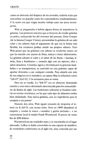 GRATIS

corno un derivado del despiece de los animales, todavía tenía que
convertirse en popular entre los consumidores estadounidenses.
y la razón era que exigía mucho trabajo para tan poca recompeusa.
Wait se preguntaba si habría alguna forma de popularizar la
gelatina. Los primeros intentos que se hicieron de vender gelatina
en polvo, incluyendo los del inventor del proceso, Peter Cooper
(de la famosa Cooper Union), presentaban la gelatina de un solo
color y sin sabores bajo el argumento de que era la forma más
flexible; los cocineros podían añadir sus propios sabores. Pero
Wait pensó que las gelatinas con sabores se venderían mejor, así
que las mezcló con zumos de fruta, azúcar y tintes alimentarios.
La gelatina adoptó el color y el sabor de las frutas -naranja, limón, fresa y frambuesa-, creando algo con un aspecto, olor y
sabor atractivos. Colorista, ligera y clivertida por su gracioso bamboleo y su transparencia, se convirtió en una golosina capaz de
aportar díversión a casí cualquier comida. Para alejarla aún más
de sus orígenes en el matadero, su esposa May la rebautizó corno
"Jell-O" (Gel-O). Y la envasaron para su venta.
Pero no se vendía. La "[ell-O" era un alimento demasiado
extraño y una marca demasiado desconocida para los consumidores de finales de siglo. Las tracliciones culinarias se basaban todavía en recetas victorianas, en las que cada tipo de alimento estaba
bien delimitado. Esta nueva gelatina, ¿era un ingrecliente para la
ensalada o un postre?
Durante dos años, Wait siguió tratando de despertar el interés en la Iell-O, con escaso éxito. Pero en 1899 abandonó el
empeño y venclió la marca -nombre y guíón incluido- a un
comerciante local el orador Frank Woodward. El precio de venta
fue de 450 dólares.
Woodward era un vendedor nato, y se encontraba en el lugar
adecuado. LeRoy se había convertido en una especie de semillero
de vendedores ambulantes en el siglo XIX, muy conocida por sus
24

 