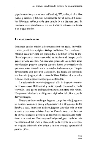 Los nuevos modelos de medios de comunicación

papel (anuncios y anuncios clasificados), TV, radio, al alre libre
(vallas y carteles) y folletos. Actualmente hayal menos 50 modelos diferentes online, y cada uno cambia de un día para otro. Es
mareante -y estimulante- ver una industria reinventarse frente
a un nuevo medio.

La economía orco
Pensamos que los medios de comunicación son radio, televisión,
revistas, periódicos y páginas Web periodísticas. Pero medio es en
realidad cualquier clase de contenido, y la mejor forma de medir su impacto en nuestra sociedad es mecliante el tiempo que la
gente invierte en ellos. Así medidos, pocos de los medios antes
mencionados pueden competir con una forma de contenido a la
que raras veces consideramos un medio, incluso aunque compita
directamente con ellos por la atención. Esa forma de contenido
son los videojuegos, desde la consola Xbox 360 hasta los mundos
virtuales multijugadores online para ordenador.
La industria de los videojuegos no sólo ha llegado a competir en ventas con Hollywood, y en tiempo de consumidor con la
televisión, sino que se está transformando a un ritmo más rápido.

Ninguna otra industria se dirige más rápido hacia lo Gratis que la
del vidcojuego.
Hubo una época en la que la gente compraba videojuegos en
las tiendas. Venian en cajas y solían costar 40 o SO dólares. Te los
llevabas a casa, insertabas el disco, jugabas con ellos más de una
semana y raras veces volvías a hacerlo. Virtualmente, toda la venta
de un videojuego se producia en las primeras seis semanas posteriores a su aparición. Era como en Hollywood, pero sin la lucrativa continuidad del DVD y el mercado de la reventa de derechos,
un negocio orientado a los éxitos y sin una segunda oportunidad
para las pifias.
191

 