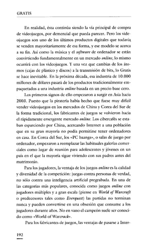 GRATIS

En realidad, ésta continúa siendo la vía principal de compra
de videojucgos, por demencial que pueda parecer. Pero los videojuegos son uno de los últimos productos digitales que todavía.
se venden mayoritariamente de esa forma, y ese modelo se acerca
a su fin. Asi como la música y el software de ordenador se están
convirtiendo fundamentalmente en un mercado online; lo mismo
ocurrirá con los vídeojuegos. Y una vez que cambias de los átomos (cajas de plástico y discos) a la transmisión de bits, lo Gratis
se hace inevítable. En la próxima década, esa industria de 10.000
millones de dólares pasará de los productos tradicionalmente empaquetados a una industria online basada en un precio base cero.
Los primeros signos de ello empezaron a surgir en Asia hacia
2003. Puesto que la piratería había hecho que fuese muy difícil
vender videojuegos en los mercados de China y Corea del Sur de
la forma tradicional, los fabricantes de juegos se volvieron hacia
el rápidamente emergente mercado online. Los cibercafés se estaban esparciendo por China, acercando Internet a una población
que en su gran mayoría no podía permitirse tener ordenadores
en casa. En Corea del Sur, los "PC baangs», o salas de juego por
ordenador, empezaron a reemplazar las habituales galerías comerciales como lugar de reunión para adolescentes y jóvenes en un
país en el que la mayoría sigue víviendo con sus padres antes del
matrimonio.
Para los jugadores, la ventaja de los juegos online es la calidad

y diversidad de la competición: juegas contra personas de verdad,
no sólo contra una inteligencia artificial pregrabada. En una de
las categorías más populares, conocida como juegos online con
jugadores múltiples y a gran escala (piense en World of Warcraft
o predecesores tales como Everquest) las partidas no terminan
nunca y pueden convertirse en una obsesión que consume a los
jugadores durante años. No en vano el campeón suele ser conocido como «World ofWarcrack».
Para los fabricantes de juegos, las ventajas de pasarse a Inter-

192

 