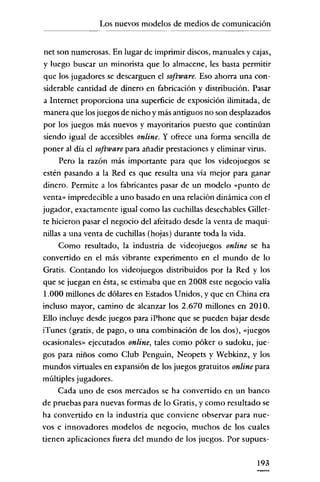 Los nuevos modelos de medios de comunicación

net son numerosas. En lugar de imprimir discos, manuales y cajas,
y luego buscar un minorista que lo almacene, les basta permitir
que los jugadores se descarguen el software. Eso ahorra una considerable cantidad de dinero en fabricación y distribución. Pasar
a Internet proporciona una superficie de exposición ilimitada, de
manera que los juegos de nicho y más antiguos no son desplazados
por los juegos más nuevos y mayoritarios puesto que continúan
siendo igual de accesibles online. Y ofrece una forma sencilla de
poner al día el software para añadir prestaciones y eliminar virus.
Pero la razón más importante para que los videojuegos se
estén pasando a la Red es que resulta una vía mejor para ganar
dinero. Permite a los fabricantes pasar de un modelo "punto de
venta» impredecible a uno basado en una relación dinámica con el
jugador, exactamente igual como las cuchillas desechables Gillette hicieron pasar el negocio del afeitado desde la venta de maquinillas a una venta de cuchillas (hojas) durante toda la vida.
Como resultado, la industria de vídeojuegos online se ha
convertido en el más vibrante experimento en el mundo de lo
Gratis. Contando los vídeojuegos distribuidos por la Red y los
que se juegan en ésta, se estimaba que en 2008 este negocio valía
1.000 millones de dólares en Estados Unidos, y que en China era
incluso mayor, camino de alcanzar los 2.670 millones en 2010.
Ello incluye desde juegos para iPhone que se pueden bajar desde
iTunes (gratis, de pago, o una combinación de los dos), "juegos
ocasionales» ejecutados online, tales como póker o sudoku, juegos para niños como Club Penguin, Neopets y Webkinz, y los
mundos vírtuales en expansión de los juegos gratuitos online para
múltiples jugadores.
Cada uno de esos mercados se ha convertido en un banco
de pruebas para nuevas formas de lo Gratis, y como resultado se
ha convertido en la industria que conviene observar para nuevos e innovadores modelos de negocio, muchos de los cuales
tienen aplicaciones fuera del mundo de los juegos. Por supues193

 