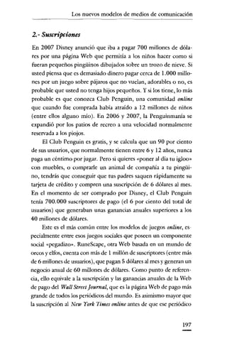 Los nuevos modelos de medios de comunicación

2.- Suscripciones
En 2007 Disney anunció que iba a pagar 700 millones de dólares por una página Web que permitía a los niños hacer como si
fueran pequeños pingüinos dibujados sobre un trozo de nieve. Si
usted piensa que es demasiado dinero pagar cerca de 1.000 millones por un juego sobre pájaros que no vuelan, adorables o no, es
probable que usted no tenga hijos pequeños. Y si los tiene, lo más
probable es que conozca Club Penguin, una comunidad online
que cuando fue comprada había atraído a 12 millones de niños
(entre ellos alguno mío). En 2006 y 2007, la Penguinmanía se
expandió por los patios de recreo a una velocidad normalmente
reservada a los piojos.
El Club Penguin es gratis, y se calcula que un 90 por ciento
de sus usuarios, que normalmente tienen entre 6 y 12 años, nunca

paga un céntimo por jugar. Pero si quieres "poner al día tu igloo»
con muebles, o comprarle un animal de compañía a tu pingüino, tendrás que conseguir que tus padres saquen rápidamente su
tarjeta de crédito y compren una suscripción de 6 dólares al mes.
En el momento de ser comprado por Disney, el Club Penguin
tema 700.000 suscriptores de pago (el 6 por ciento del total de
usuarios) que generaban unas ganancias anuales superiores a los
40 millones de dólares.
Este es el más común entre los modelos de juegos online, especialmente entre esos juegos sociales que poseen un componente
social «pegadizo» RuneScape, otra Web basada en un mundo de
orcos y elfos, cuenta con más de 1 millón de suscriptores (entre más
de 6 millones de usuarios), que pagan 5 dólares al mes y generan un
negocio anual de 60 millones de dólares. Como punto de referencia, ello equivale a la suscripción y las ganancias anuales de la Web
de pago del Wall Street [ournal, que es la página Web de pago más
grande de todos los periódicos del mundo. Es asimismo mayor que
la suscripción al New York Times online antes de que ese periódico

197

 