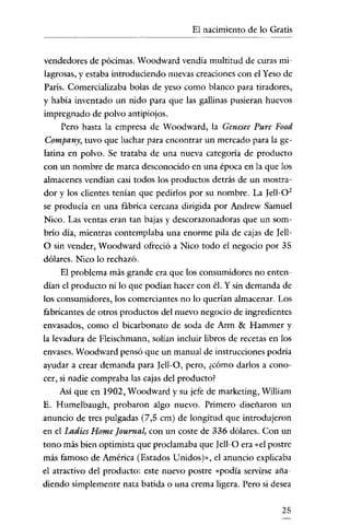 El nacimiento de lo Gratis

vendedores de pócimas. Woodward vendía multitud de curas milagrosas, y estaba introduciendo nuevas creaciones con e! Yeso de
París. Comercializaba bolas de yeso como blanco para tiradores,
y había inventado un nido para que las gallinas pusieran huevos
impregnado de polvo antipiojos.
Pero hasta la empresa de Woodward, la Genesee Pure Food
Company, tuvo que luchar para encontrar un mercado para la gelatina en polvo. Se trataba de una nueva categoría de producto
con un nombre de marca desconocido en una época en la que los
almacenes vendían casi todos los productos detrás de un mostradar y los clientes tenían que pedirlos por su nombre. La Tell-0 2
se producía en una fábrica cercana dirigida por Andrew Samue!
Nico. Las ventas eran tan bajas y descorazonadoras que un sombrío día, mientras contemplaba una enorme pila de cajas de [ellO sin vender, Woodward ofreció a Nico todo e! negocio por 35
dólares. Nico lo rechazó.
El problema más grande era que los consumidores no entendían e! producto ni lo que podían hacer con él. Y sin demanda de
los consumidores, los comerciantes no lo querían almacenar. Los
fabricantes de otros productos de! nuevo negocio de ingredientes
envasados, como e! bicarbonato de soda de Arm & Hammer y
la levadura de Fleischmann, solían incluir libros de recetas en los
envases. Woodward pensó que un manual de instrucciones podría
ayudar a crear demanda para [ell-O, pero, ¿cómo darlos a conocer, si nadie compraba las cajas de! producto?
Así que en 1902, Woodward y su jefe de marketing, William
E. Humelbaugh, probaron algo nuevo. Primero diseñaron un
anuncio de tres pulgadas (7,5 cm) de longitud que introdujeron
en e! Ladies Home [ournal, con un coste de 336 dólares. Con un
tono más bien optimista que proclamaba que [ell-O era "el postre
más famoso de América (Estados Unidos)», el anuncio explicaba
e! atractivo de! producto: este nuevo postre "podía servirse añadiendo simplemente nata batida o una crema ligera. Pero si desea
25

 