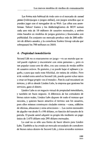 Los nuevos modelos de medios de comunicación

Las forma más habitual de todo esto es el mercado de casual
gamcs [videojuegos o juegos onlinc], con juegos sencillos que se
pueden jugar con el navegador de su Web. Las cifras son asombrosas: Yahoo! Games y los AddictingGames de MTV suman
cada uno más de 10 millones de usuarios mensuales, y ambos
están basados en modelos de juegos gratuitos y financiados con
publicidad. En conjunto ese mercado produce más de 200 millones de dólares anuales, y la consultora Yankee Group calcula que
sobrepasará los 700 millones en 2010.

4.- Propiedad inmobiliaria
Second Life no es exactamente un juego --es un mundo que usted puede explorar y encontrarse con otras personas-, pero es
tan popular como uno de ellos, con una cuenta de medio millón
de usuarios activos. Es gratuito, y se puede bajar el software y jugarlo, y para que nada reste felicidad, sin tarjeta de crédito. Pero
si de verdad entra usted en Second Life, puede querer echar raíces
y crear un hogar propio «en el mundo". Para lo cual necesitará un
terreno, y ahí es donde Linden Labs, la empresa que gestiona los
servicios, gana el dinero.

Lindeu Labs es un negocio virtual de propiedad inmobiliaria,
y también un buen negocio. A diferencia de los corredores de
bienes raíces reales, Linden Labs dispone de todo el terreno que
necesita, y quienes hacen atractivo el terreno son los usuarios,
pues ellos mismos construyen ciudades enteras --casas, edificios
de oficinas, almacenes y otras atracciones-o Las cuotas mensuales
de alquiler van desde 5 a 195 dólares, en función del tamaño de la
parcela. O puede usted adquirir su propia isla mediante un pago
único de 1.675 dólares más 295 dólares mensuales.
Lo cual no es sólo una forma de hacer dinero para Linden
Labs. También se ha creado un mercado secundario de corredores
de bienes raíces dentro de Second Life, y éstos revenden terrenos
199

 