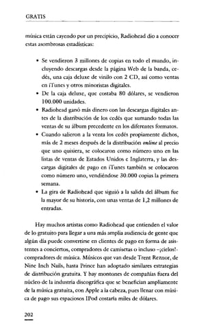 GRATIS

música están cayendo por un precipicio, Radiohead dio a conocer
estas asombrosas estadísticas:
• Se vendieron 3 millones de copias en todo el mundo, incluyendo descargas desde la página Web de la banda, cedés, una caja deluxe de vinilo con 2 CD, así como ventas
en iTunes y otros minoristas digitales.
• De la caja deluxe, que costaba 80 dólares, se vendieron
100.000 unidades.
• Radiohead ganó más dinero con las descargas digitales antes de la distribución de los cedés que sumando todas las
ventas de su álbum precedente en los diferentes formatos.
• Cuando salieron a la venta los cedés propiamente dichos,
más de 2 meses después de la distribución online al precio
que uno quisiera, se colocaron como número uno en las
listas de ventas de Estados Unidos e Inglaterra, y las descargas digitales de pago en iTunes también se colocaron
como número uno, vendiéndose 30.000 copias la primera
semana.

• La gira de Radiohead que siguió a la salida del álbum fue

la mayor de su historia, con unas ventas de 1,2 millones de
entradas.
Hay muchos artistas como Radiohead que entienden el valor
de lo gratuito para llegar a una más amplia audiencia de gente que
algún día puede convertirse en clientes de pago en forma de asistentes a conciertos, compradores de camisetas o incluso -¡cielos!compradores de música. Músicos que van desde Trent Reznor, de
Nine Inch Nails, hasta Prince han adoptado similares estrategias
de distribución gratuita. Y hay montones de compañías fuera del
núcleo de la industria discográfica que se benefician ampliamente
de la música gratuita, con Apple a la cabeza, pues llenar con música de pago sus espaciosos IPod costana miles de dólares.
202

 
