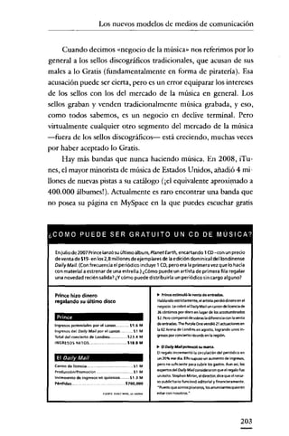 Los nuevos modelos de medios de comunicación

Cuando decimos «negocio de la música» nos referimos por lo
general a los sellos discográficos tradicionales, que acusan de sus
males a lo Gratis (fundamentalmente en forma de piratería). Esa
acusación puede ser cierta, pero es un error equiparar los intereses
de los sellos con los del mercado de la música en general. Los
sellos graban y venden tradicionalmente música grabada, yeso,
como todos sabemos, es un negocio en declive terminal. Pero
virtualmente cualquier otro segmento del mercado de la música
-fuera de los sellos discográficos- está creciendo, muchas veces
por haber aceptado lo Gratis.
Hay más bandas que nunca haciendo música. En 2008, iTunes, el mayor minorista de música de Estados Unidos, añadió 4 millones de nuevas pistas a su catálogo (¡el equivalente aproximado a
400.000 álbumes!). Actualmente es raro encontrar una banda que
no posea su página en MySpace en la que puedes escuchar gratis

¿COMO PUEDE SER GRATUITO UN CD DE MUSICA?
Enjulio de 2007 Prince lanzó su último álbum, P/anet Earth, encartando 1(O-con un precio
de venta de $19-en los 2,8 millones de ejemplares de la edición dominical del londinense
Dai/yMail. (Con frecuencia el periódico incluye 1 (D, pero era la primera vez que lo hacía

con material a estrenar de una estrella.) ¿Cómo puede un artista de primera fila regalar
una novedad recién salida? ¿Vcómo puede distribuirla un periódico sin cargo alguno?

Prince hizo dinero

.. Prince estimuló la venta de entradas.

regalando su último disco

Hablando estrlctamerrte.el arti5ta perdiódineeo en el
neqcdo. Lecobró al DailyMail un canonde uceocede
36 centenos por disco en lugar de los acostumbrados
$2. Pero compensó de sobrasla diferencia con la venta
de entradas. The Purple ene vendió 21 ecuecones en
la 02 Arena de Londres en agosto. logrando unos ingresos por concreto récords en la región.

Prince
Ingresos potenciales por el tarlon
Ingresos del Daily Mail por et caecn
Total del concierto de Londres:
INGRESOS NETOS

55.6 M
S1M

523.4 M
518.8 M

t> El Oaily MaiIpotendó su marta.

El Oal/Y Mal!
Canon de licenda ..
Producción/Promoción
Incremento de ingresos en quiosws
Pérdidas

.S1 M
M
$1.3 M

5700,000
FUENTE, OA'lV "'A'l.",

d'''.

Elregalo incrementó la orculadón del periódico en
un 20% ese día. Ellosupuso un aumento de ingresos.
pero no suñdente para cubrir los gililtos. Aun asi, los
expertos del DailyMail consideraron que el regalo fue
un éxito. Stephen Miron, el director, dice que el recurso publidtario funcionó editorial y financieramente.
"Puesto que somospioneros, losanunoentesccíeren
estar con nosotros. "

203

 