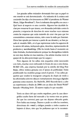 Los nuevos modelos de medios de comunicación
---_

..

_-

Los grandes sellos entienden demasiado bien que su papel en
este mundo se está desvaneciendo. «La industria de la música está
creciendo (les dijo a los inversores en 2007 el presidente de Warner
Music, Edgar Bronfman"). Pero la industria discográfica no crece.»
Qué hacer al respecto es otra cuestión. Algunos han decidido luchar por conservar lo que tienen, con demandas judiciales contra la
piratería y exigencias de derechos de autor muchas veces ruinosas
contra las empresas que están tratando de crear vías para que los
consumidores consuman música, tales como la radio por Internet.

Otros han optado por innovar a partir de ese desastre y se han pasado al «modelo 360», en el que representan todos los aspectos de
la carrera del artista, incluyendo giras, derechos, representación de
productos y merchandising. (Ello ha tenido hasta el momento un
éxito limitado, fundamentalmente porque las discográficas todavía
no son muy duchas en esas materias, y los artistas muchas veces se
quejan de los altos porcentajes que les cargan.)
Pero algunos de los sellos más pequeños están innovando
con éxito, muchas veces utilizando lo Gratis de una u otra forma.
RCRD LBL, una empresa fundada por la estrella del blog Pete
Rojas, ofrece música gratuita con el apoyo de publicidad. Están
proliferando los modelos ponga-usted-el-precio. Y los sellos pequeños que venden la resurgente categoría de elepés de vinilo a
los aficionados selectos ofrecen rutinariamente descargas digitales
gratuitas como muestra. En Nashville, INO Records llevó a cabo
un experimento a finales de 2006 con un disco de Derek Webb 8
llamado «Mocking bird», Él mismo explica lo que sucedió:
Tenía un disco del que estaba orgulloso, pero la casa discográfica estaba fuera del mercado y las ventas eran un goteo.
Así que los convencí para que me dejaran ofrecerlo gratis.
Pero había una trampa. Íbamos a pedir no sólo los nombres,
direcciones de e-mail y códigos postales a todos cuantos se
bajaseu el disco, sino que les pedíamos que se lo recomen205

 