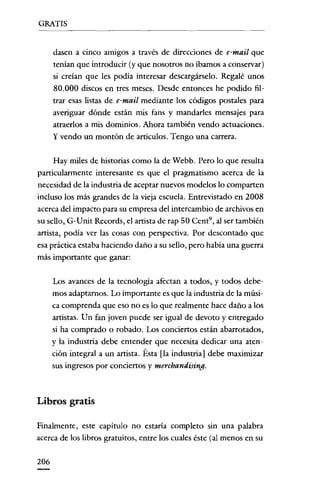 GRATIS

dasen a cinco amigos a través de direcciones de e-mail que
tenían que introducir (y que nosotros no íbamos a conservar)
si creían que les podía interesar descargárselo. Regalé unos
SO.OOO discos en tres meses. Desde entonces he podido filtrar esas listas de e-mail mediante los códigos postales para
averiguar dónde están mis fans y mandarles mensajes para
atraerlos a mis dominios. Ahora también vendo actuaciones.
y vendo un montón de articulas. Tengo una carrera.

Hay miles de historias como la de Webb. Pero lo que resulta
particularmente interesante es que el pragmatismo acerca de la
necesidad de la industria de aceptar nuevos modelos lo comparten
incluso los más grandes de la vieja escuela. Entrevistado en 200S
acerca del impacto para su empresa del intercambio de archivos en
su sello, G-Unít Records, el artista de rap 50 Cent", al ser también
artista, podía ver las cosas con perspectiva. Por descontado que
esa práctica estaba haciendo daño a su sello, pero había una guerra
más importante que ganar:
Los avances de la tecnología afectan a todos, y todos debemos adaptarnos. Lo importante es que la industria de la música comprenda que eso no es lo que realmente hace daño a los
artistas. Un fan joven puede ser igual de devoto y entregado
si ha comprado o robado. Los conciertos están abarrotados,
y la industria debe entender que necesita dedicar una atención integral a un artista. Ésta [la industria] debe maximizar
sus ingresos por conciertos y merchandising.

Libros gratis
Finalmente, este capítulo no estaría completo sin una palabra
acerca de los libros gratuitos, entre los cuales éste (al menos en su
20ó

 