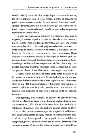 Los nuevos modelos de medios de comunicación

versión digital) es uno de ellos. Al igual que las revistas de modas,
los libros impresos son un caso especial porque la mayoría los
prefiere en su versión material. La industria del libro no se hunde,
afortunadamente, pero ello no ha evitado que centenares de autores (y unos cuantos editores) estén llevando a cabo sus propios
experimentos con lo Gratis.
La gran diferencia entre los libros y la música es que, para la
mayoría, la versión superior todavia está basada en los átomos y
no en los bits. Pese a todas sus desventajas de coste, los árboles
muertos aplastados en forma de páginas todavía tienen una excelente carga de batería, resolución de pantalla y movilidad, por no
hablar de cómo lucen en una estantería. Pero el mercado de libros
digitales -audiolibros, ebooks y descargas de Web- está creciendo a toda velocidad, fundamentalmente en respuesta a la demanda que los libros fisicos no pueden satisfacer, desde algo que
puedes consumir mientras conduces hasta la necesidad de algo
que puedes obtener instantáneamente, doudequiera que estés.
Muchos de los modelos de libros gratis están basados en el
freemium, de una manera u otra. Ya sea la descarga gratuita por
un tiempo limitado o reducida a unos capítulos, o el libro completo en un PDP bien formateado y disponible para siempre, la
versión digital es una forma de permitir al máximo número de
personas que examinen el libro con la esperanza de que alguien
lo compre.
Por ejemplo, Neil Gaiman, el escritor de ciencia ficción,
ofreció su American Gods como descarga digital durante cuatro semanas en 2008. De entrada aparecieron los miedos y las
habituales objeciones: que ello acabaría con las ventas en librerías o, en el extremo contrarío, que una disponibilidad limitada
sería contraproducente porque, cuando se enterase mucha gente, el interés ya habría pasado. Este segundo temor es dificil de
comprobar, pero el primero resultó ser un error. American Gods
no sólo se convirtió en un best seller, sino que las ventas de los
207

 