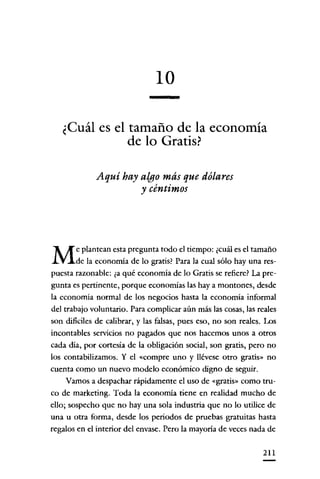 10
¿Cuál es el tamaño de la economía
de lo Gratis?
Aquí hay algo más que dólares
y céntimos

M

e plantean esta pregunta todo el tiempo: ¿cuál es el tamaño
de la economía de lo gratis? Para la cual sólo hay una respuesta razonable: ¿a qué economía de lo Gratis se refiere? La pregunta es pertinente, porque economías las haya montones, desde
la economía normal de los negocíos hasta la economía ínformal
del trabajo voluntario. Para complicar aún más las cosas, las reales
son dífícíles de calibrar, y las falsas, pues eso, no son reales. Los
íncontables servicios no pagados que nos hacemos unos a otros
cada día, por cortesía de la obligacíón social, son gratis, pero no
los contabilizamos. Y el «compre uno y llévese otro gratis» no
cuenta como un nuevo modelo económico digno de seguír.
Vamos a despachar rápidamente el uso de «gratis» como truco de marketing. Toda la economía tiene en realidad mucho de
ello; sospecho que no hay una sola industria que no lo utilice de
una u otra forma, desde los periodos de pruebas gratuitas hasta
regalos en el interior del envase. Pero la mayoría de veces nada de
211

 