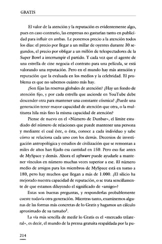 GRATIS

El valor de la atención y la reputación es evidentemente algo,
pues en caso contrario, las empresas no gastarian tanto en publicidad para influir en ambas. Le ponemos precio a la atención todos
los días: el precio por llegar a un millar de oyentes durante 30 segundos, el precio por obligar a un millón de telespectadores de la
Super Bowl a interrumpir el partido. Y cada vez que el agente de
una estrella de cine negocia el contrato para una película, se está
valorando una reputación. Pero en el mundo hay más atención y
reputación que la evaluada en los medios y la celebridad. El problema es que no sabemos cuánto más hay.
¿Son fijas las reservas globales de atención? ¿Hay un fondo de
atención fijo, y por cada estrella que asciende en YouTube debe
descender otra para mantener una constante cósmica? ¿Puede una

generación tener mayor capacidad de atención que otra, o la multitarea hila más fino la misma capacidad de atención?
Piense de nuevo en el «Número de Dunbar», el límite estudiado del número de relaciones que puede mantener una persona
y mediante el cual éste, o ésta, conoce a cada individuo y sabe
cómo se relaciona cada uno con los demás. Decenios de investigación antropológica y estudios de civilización que se remontan a
miles de años han fijado esa cantidad en ISO. Pero eso fue antes
de MySpace y demás. Ahora el software puede ayudarle a mantener vínculos en número muchas veces superior a ese. El número

medio de amigos para los miembros de MySpace está en torno a
180, pero hay muchos que llegan a más de 1.000. ¿El silicio ha
mejorado nuestra capacidad de reputación, o se trata sencillamente de que estamos diluyendo el significado de «amigo"?
Estas son buenas preguntas, y responderlas probablemente
cueste todavía otra generación. Mientras tanto, examinemos algu-

nas de las formas más concretas de lo Gratis y hagamos un cálculo
aproximado de su tamaño"
La via más sencilla de medir lo Gratis es el «mercado trilateral», es decir, el mundo de la prensa gratuita respaldada por la pu214

 
