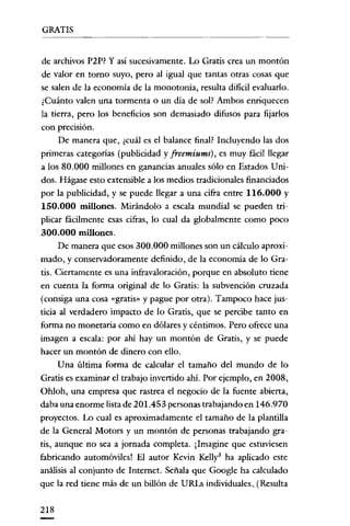 GRATIS
- - - _..

_-

de archivos P2P? Y así sucesivamente. Lo Gratis crea un montón
de valor en tomo suyo, pero al igual que tantas otras cosas que
se salen de la economía de la monotonía, resulta dificil evaluarlo.
¿Cuánto valen una tormenta o un día de sol? Ambos enriquecen
la tierra, pero los beneficios son demasiado difusos para fijarlos
con precisión.

De manera que, ¿cuál es el balance final? Incluyendo las dos
primeras categorías (publicidad y freemiums) , es muy fácil llegar
a los 80.000 millones en ganancias anuales sólo en Estados Unidos. Hágase esto extensible a los medios tradicionales financiados
por la publicidad, y se puede llegar a una cifra entre 116.000 y

150.000 millones. Mirándolo a escala mundial se pueden triplicar fácilmente esas cifras, lo cual da globalmente como poco

300.000 millones.
De manera que esos 300.000 millones son un cálculo aproximado, y conservadoramente definido, de la economía de lo Gratis. Ciertamente es una infravaloración, porque en absoluto tiene
en cuenta la forma oríginal de lo Gratis: la subvención cruzada
(consiga una cosa «gratis» y pague por otra). Tampoco hace justicia al verdadero impacto de lo Gratis, que se percibe tanto en
forma no monetaria como en dólares y céntimos. Pero ofrece una
imagen a escala: por ahí hay un montón de Gratis, y se puede
hacer un montón de dinero con ello.
Una última forma de calcular el tamaño del mundo de lo
Gratis es examinar el trabajo invertido ahi. Por ejemplo, en 2008,
Oh/oh, una empresa que rastrea el negocio de la fuente abierta,
daba una enorme lista de 201.453 personas trabajando en 146.970
proyectos. Lo cual es aproximadamente el tamaño de la plantilla
de la General Motors y un montón de personas trabajando gratis, aunque no sea a jornada completa. ¡Imagine que estuviesen
fabricando automóviles! El autor Kevin Kelly3 ha aplicado este
análisis al conjunto de Internet. Señala que Google ha calculado
que la red tiene más de un billón de URLs individuales, (Resulta
218

 