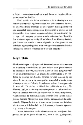 El nacimiento de lo Gratis

se había convertido en un elemento de la cocina estadounidense
yen un nombre familiar.
Había nacido una de las herramientas de marketing más poderosas del siglo xx: regalar una cosa para crear demanda de otra.
Lo que Woodward entendió fue que «gratis» es una palabra con

una capacidad extraordiuaria para transformar la psicología del
consumidor, crear nuevos mercados, destruir otros antiguos y ha-

cer que casi cualquier producto resulte más atractivo. También
descubrió que «gratis» no significa sin beneficio. Sólo quería decir
que la ruta que conducia desde el producto a las ganancias era
indirecta, algo que llegaría a estar consagrado en el manual de los
vendedores como el concepto de «líder con pérdidas».

King Gillette
Al mismo tiempo, el ejemplo más famoso de este nuevo método
de marketing se encontraba en unos talleres unos pocos cientos
de kilómetros al norte, en Boston. A los 40 años, King Gillette 3
era un inventor frustrado, un amargado anticapitalista, y un ven-

dedor de tapones para botellas (chapas corona). A pesar de sus
ideas, de su energía y de unos padres acaudalados, tenía pocas
obras que mostrar. Culpaba de todos sus males a la competencia
del mercado. De hecho, en 1894 había publicado un libro, The

Human Drift, en el que argumentaba que toda la industria debería pasar a manos de una úníca corporación de propiedad públíca,
y que millones de norteamericanos deberían vivir en una ciudad
gigante llamada Metrópolis, cuya energía procedería de las cataratas del Niágara. Su jefe en la empresa de tapones para botellas,
mientras tanto, le había dado un único consejo: inventa algo que
la gente use y tire después.

Un día, mientras se estaba afeitando con una navaja tan desgastada que ya no podía afilarse más, tuvo la idea. ¿Qué pasaría
27

 