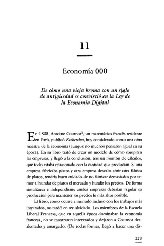 11
Economía 000
De cómo una vieja broma con un siglo
de antigüedad se convirtió en la Ley de
la Economía Digital

n 1838, Antoine Coumot', un matemático francés residente
en París, publicó Recherches, hoy considerado como una obra
maestra de la economía (aunque no muchos pensaron igual en su
época). En su libro trató de crear un modelo de cómo compiten
las empresas, y llegó a la conclusión, tras un montón de cálculos,
que todo estaba relacionado con la cantidad que producían. Si una
empresa fabricaba platos y otra empresa deseaba abrir otra fábrica
de platos, tendría buen cuidado de no fabricar demasiados por temor a inundar de platos el mercado y hundir los precios. De forma
simultánea e independiente ambas empresas deberian regular su
producción para mantener los precios lo más altos posible.
El libro, como ocurre a menudo incluso con los trabajos más
inspirados, no tardó en ser olvidado. Los miembros de la Escuela
Liberal Francesa, que en aquella época dominaban la economía
francesa, no se mostraron interesados y dejaron a Cournot desalentado y amargado. (De todas formas, llegó a hacer una dis-

E

223

 