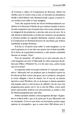 Economía 000

de Cournot y cuáles a la Competencia de Bertrand. Ahorro los
detalles, pero la versión corta es esta: en mercados de abundancia,
donde es fácil fabricar más, Bertrand tiende a ganar; e! precio recae muchas veces sobre e! coste marginal.
Todo ello seguiria siendo de interés fundamentalmente académico si no fuera por e! hecho de que estamos creando e! mercado más competitivo que e! mundo haya visto nunca, donde e! coste marginal de los productos y servicios está cerca de cero. En la
red, donde la información es un bien de consumo y los productos
y servicios pueden ser copiados fácilmente, estamos viendo que
la Competencia de Bertrand funciona de una forma que hubiese
asombrado al propio Bertrand.
Si la leyes «el precio recae sobre el coste marginal», en ese
caso lo gratuito no es tan sólo una opción sino e! final inevitable.
Es la fuerza de la gravedad económica, y sólo puedes combatirla
durante un tiempo. ¡Vaya!
Pero un momento. ¿El software no es otro mercado con e!
coste marginal casi cero? ¿Y Microsoft no cobra centenares de dólares por Office y Windows? Sí, y sí. En cuyo caso, ¿cómo encaja
esto en la teoría?
La respuesta reside en la parte referente al «mercado competitivo». Microsoft creó un producto que se benefició mucho de
los efectos de Red: cuanta más gente usa un producto, más gente
se siente obligada a hacer lo mismo. En e! caso de un sistema
operativo como Windows, ello es así porque e! sistema operativo
más popular atraerá a más técnicos de software a fin de crear más
programas para operar con él. En e! caso de Office, como usted
quiere intercambiar archivos con otras personas, se inclina a usar

los mismos programas que usan ellas.
Ambos ejemplos tienden a crear programas de! tipo «e! ganador-se-lo-lleva-todo», que es la razón por la que Microsoft creó
un monopolio. Y una vez que tienes un monopolio, puedes cargar
«precios de monopolio», que es como decir 300 dólares por 2
225

 