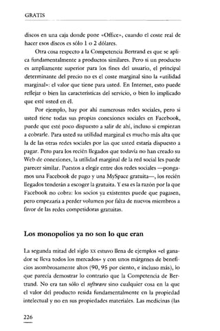 GRATIS

----------

discos en una caja donde pone «Office», cuando e! coste real de
hacer esos discos es sólo 1 o 2 dólares.
Otra cosa respecto a la Competencia Bertrand es que se aplica fundamentalmente a productos similares. Pero si un producto
es ampliamente superior para los fines de! usuario, e! principal
determinante de! precio no es e! coste marginal sino la "utilidad
marginal»: e! valor que tiene para usted. En Internet, esto puede
reflejar o bien las caracteristicas de! servicio, o bien lo implicado
que esté usted en él.
Por ejemplo, hay por ahí numerosas redes sociales, pero si
usted tiene todas sus propias conexiones sociales en Facebook,
puede que esté poco dispuesto a salir de ahí, incluso si empiezan
a cobrarle. Para usted su utilidad marginal es mucho más alta que
la de las otras redes sociales por las que usted estaria dispuesto a
pagar. Pero para los recién llegados que todavía no han creado su
Web de conexiones, la utilidad marginal de la red social les puede
parecer similar. Puestos a elegir entre dos redes sociales -pongamos una Facebook de pago y una MySpace gratuita-, los recién
llegados tenderán a escoger la gratuita. Y esa es la razón por la que
Facebook no cobra: los socios ya existentes puede que pagasen,
pero empezaria a perder volumen por falta de nuevos miembros a
favor de las redes competidoras gratuitas.

Los monopolios ya no son lo que eran
La segunda mitad del siglo xx estuvo llena de ejemplos «el ganador se lleva todos los mercados» y con unos márgenes de beneficios asombrosamente altos (90, 95 por ciento, e incluso más), lo
que parecía demostrar lo contrario que la Competencia de Bertrand. No era tan sólo el software sino cualquier cosa en la que
el valor del producto resida fundamentalmente en la propiedad
intelectual y no en sus propiedades materiales. Las medicinas (las
226

 