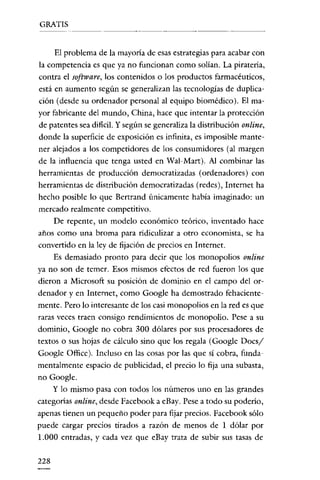 GRATIS

El problema de la mayoría de esas estrategias para acabar con
la competencia es que ya no funcionan como solían. La piratería,
contra e! software, los contenidos o los productos farmacéuticos,
está en aumento según se generalizan las tecnologías de duplicación (desde su ordenador personal al equipo biomédico). El mayor fabricante de! mundo, China, hace que intentar la protección
de patentes sea dificil. Y según se generaliza la distribución online,
donde la superficie de exposición es infinita, es imposible mantener alejados a los competidores de los consumidores (al margen
de la influencia que tenga usted en Wal-Mart). Al combinar las
herramientas de producción democratizadas (ordenadores) con
herramientas de distribucióu democratizadas (redes), Internet ha
hecho posible lo que Bertrand únicameute había imaginado: un
mercado realmente competitivo.
De repente, un modelo económico teórico, inventado hace
años como una broma para ridiculizar a otro economista, se ha
convertido en la ley de fijación de precios en Internet.
Es demasiado pronto para decir que los monopolios online
ya no son de temer. Esos mismos efectos de red fueron los que
dieron a Microsoft su posición de dominio en e! campo de! ordenador y en Internet, como Google ha demostrado fehacientemente. Pero lo interesante de los casi monopolios en la red es que
raras veces traen consigo rendimientos de monopolio. Pese a su
dominio, Google no cobra 300 dólares por sus procesadores de
textos o sus hojas de cálculo sino que los regala (Google Docs/
Google Office). Incluso en las cosas por las que sí cobra, fundamentalmente espacio de publicidad, e! precio lo fija una subasta,
no Google.
y lo mismo pasa con todos los números uno en las grandes
categorías online, desde Facebook a eBay. Pese a todo su poderío,
apenas tienen un pequeño poder para fijar precios. Facebook sólo
puede cargar precios tirados a razón de menos de 1 dólar por
1.000 entradas, y cada vez que eBay trata de subir sus tasas de
228

 