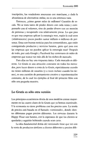 Economía 000

inscripción, los vendedores amenazan con marcharse, y dada la
abundancia de alternativas online, no es una amenaza vana.
Entonces, ¿cómo ganan miles de millones? Cuestión de escala. No se trata tanto de perder dinero con cada venta y compensarlo con el volumen, sino de perder dinero con un montón
de personas y recuperarlo con relativamente pocas. Lo que pasa
es que esas empresas aplican la estrategia max, según la cual unos
(relativamente) pocos pueden sumar millares o millones de personas. Estas son buenas noticias para los consumidores, que están

consiguiendo productos y servicios baratos, ¿pero qué pasa con
las empresas que no pueden aplicar la estrategia max? Después
de todo, por cada Google y Facebook hay centenares de miles de
empresas que nunca van más allá de los nichos de mercado.
Para ellas no hay una respuesta única. Cada mercado es diferente. Lo Gratis es una atracción constante en todos los merca-

dos, pero hacer dinero a costa de lo Gratis, especialmente cuando
no tienes millones de usuarios (y a veces incluso cuando los tienes), es una cuestión de pensamiento creativo y experimentación

constante, de lo cual los ejemplos al final del presente libro son
sólo una pequeña muestra.

Lo Gratis es sólo otra versión
Los principios económicos detrás de esos modelos entran mayormente en las cuatro clases de lo Gratis que ya hemos examinado.
y la economia no tiene problema con los precios cero. La teoría
de precios está basada en el llamado «versionado», donde clientes diferentes pagan precios diferentes. Las cervezas durante la
Happy Hour son baratas, con la esperanza de que los clientes se
quedarán y seguirán bebiendo cuando sean caras.
La idea fundamental detrás del versionado tiene que ver con
la venta de productos similares a clientes diferentes a precios dife-

229

 