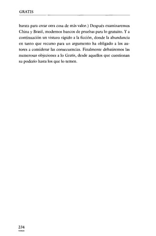 GRATIS

barata para crear otra cosa de más valor.) Después examinaremos
China y Brasil, modernos bancos de pruebas para lo gratuito. Y a
continuación un vistazo rápido a la ficción, donde la abundancia
en tanto que recurso para un argumento ha obligado a los autores a considerar las consecuencias. Finalmente debatiremos las
numerosas objeciones a lo Gratis, desde aquellos que cuestionan
su poderío hasta los que lo temen.

234

 
