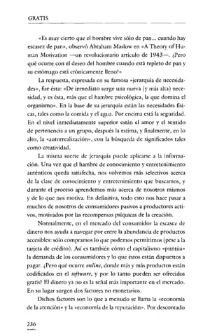 GRATIS

«Es muy cierto que e! hombre vive sólo de pan ... cuando hay
escasez de pan», observó Abraham Maslow en «A Theory of Human Motivation -un revolucionario artículo de 1943-. ¿Pero
qué ocurre con el deseo del hombre cuando está repleto de pan y
su estómago está crónicamente lleno!»

La respuesta, expresada en su famosa «jerarquía de nccesidades», fue ésta: «De inmediato surge una nueva (y más alta) necesidad, y es ésta, más que e! hambre psicológica, la que domina e!
organismo». En la base de su jerarquía están las necesidades físicas, tales como la comida y e! agua. Por encima está la seguridad.
En e! nivel inmediatamente superior están e! amor y e! sentido
de pertenencia a un grupo, después la estima, y finalmente, en lo
alto, la «autorrcalización», con la búsqueda de significados tales
como creatividad.
La misma suerte de jerarquía puede aplicarse a la información. Una vez que el hambre de conocimiento y entretenimiento
auténticos queda satisfecha, nos volvemos más selectivos acerca

de la clase de conocimiento y entretenimiento que buscamos, y
durante e! proceso aprendemos más acerca de nosotros mismos
y de lo que nos motiva. En definitiva, todo esto nos hace pasar a
muchos de nosotros de consumidores pasivos a productores activos, motivados por las recompensas psíquicas de la creación.
Normalmente, en e! mercado de! consumidor la escasez de
dinero nos ayuda a navegar por entre la abundancia de productos
accesibles: sólo compramos lo que podemos permitirnos (pese a la
tarjeta de crédito). Así es también cómo e! capitalismo «puntúa»
la demanda de los consumidores y lo que éstos están dispuestos a
pagar. ¿Pero qué ocurre online, donde más y más productos están
codificados en el software, y por lo tanto pueden ser ofrecidos
gratis? El dinero ya no es la señal más importante en e! mercado.
En su lugar surgen dos factores no monetarios.
Dichos factores son lo que a menudo se llama la «economía
de la atención» y la «economía de la reputación», Por descontado

236

 