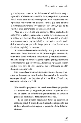 Economías no monetarias

que no hay nada nuevo acerca de los mercados de la atención y la
reputación. Cada show de televisión debe competir en el primero,
y cada marca debe hacerlo en el segundo. Una celebridad se crea
reputación y la convierte en atención. Pero lo que tiene de única
la experiencia online es lo apreciable que son ambas, y que de día
en día se están convirtiendo en una economía real.
¿Qué es lo que define una economía? Hasta mediados del
siglo

XVIII,

la palabra «economía» se usaba mayoritariamente en

la política y el derecho. Pero Adam Smith le confirió al término
su sentido moderno cuando definió la economía como el estudio
de los mercados, en particular lo que para abreviar llamamos «la
ciencia de elegir bajo la escasez".
Actualmente la economía estudia algo más que los mercados
monetarios. Desde la década de 1970 han surgido subespecialidades tales como economías conductuales y «neurocconornías»,
tratando de explicar por qué la gente elige lo que elige basándose
en los incentivos que experimenta. Atención y reputación forman
muchas veces parte de ellos, a pesar de que formalmente no están
descritas como mercado.
Han tenido lugar algunos intentos inteligentes de usar el lenguaje de la economía para describir los mercados de atención,
como por ejemplo esta ingeniosa pirueta de Georg Franck-, un
economista alemán, en 1999:
Si la atención que presto a los demás se evalúa en proporción
a la atención que yo he ganado, en ese caso se pone en marcha un sistema de contabilidad que señala algo así como los
precios de cuota social de la atención individual.
Es en este mercado secundario donde se desarrolla la
ambición social. Y es esta Bolsa de capital de atención lo que
atribuye el significado preciso a la expresión «feria de las vanidades».

237

 
