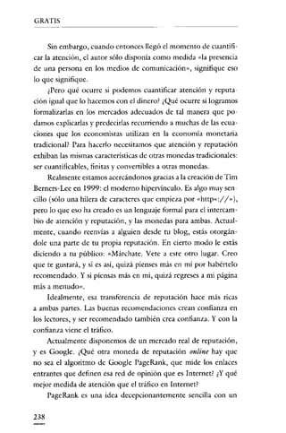 GRATIS
---------

Sin embargo, cuando entonces llegó el momento de cuantificar la atención, el autor sólo disponía como medida «la presencia

de una persona en los medios de comunicación», signifique eso
lo que signifique.
¿Pero qué ocurre si podemos cuantificar atención y reputación igual que lo hacemos con el dinero? ¿Qué ocurre si logramos
formalizarlas en los mercados adecuados de tal manera que podamos explicarlas y predecirlas recurriendo a muchas de las ecuaciones que los economistas utilizan en la economía monetaria

tradicional? Para hacerlo necesitamos que atención y reputación
exhiban las mismas características de otras monedas tradicionales:
ser cuantificables, finitas y convertibles a otras monedas.
Realmente estamos acercándonos gracias a la creación de Tim
Berners-Lee en 1999: el moderno hípervínculo. Es algo muy sencillo (sólo una hílera de caracteres que empieza por «http«://"),
pero lo que eso ha creado es un lenguaje formal para el intercambio de atención y reputación, y las monedas para ambas. Actualmente, cuando reenvías a alguien desde tu blog, estás otorgándole una parte de tu propia reputación. En cierto modo le estás
diciendo a tu público: «Márchate. Vete a este otro lugar. Creo
que te gustará, y sí es así, quizá píenses más en mí por habértelo
recomendado. Y si piensas más en mí, quizá regreses a mi página
más a menudo».

Idealmente, esa transferencia de reputación hace más ricas
a ambas partes. Las buenas recomendaciones crean confianza en
los lectores, y ser recomendado también crea confianza. Y con la
confianza viene el tráfico.
Actualmente disponemos de un mercado real de reputación,
y es Google. ¿Qué otra moneda de reputación on/ine hay que
no sea el algoritmo de Google PageRank, que mide los enlaces
entrantes que definen esa red de opinión que es Internet? ¿Y qué
mejor medida de atención que el tráfico en Internet?
PageRank es una idea decepcionantemente sencilla con un

238

 