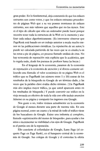 Economías no monetarias

gran poder. En lo fundamental, deja constancia de que los enlaces
entrantes son como votos, y que los enlaces entrantes procedentes de páginas Web que a su vez poseen montones de enlaces
entrantes, son más valiosos que aquellos que no los tienen. Este
es el tipo de cálculo que sólo un ordenador puede hacer porque
necesita tener toda la estructura de la Web en la memoria y analizar cada enlace algoritrnicamente. (Es interesante observar que
PageRank está basado en un trabajo anterior a escala mucho menor en las publicaciones cientificas. La reputación de un autor/ a
puede ser calculada partiendo de las veces que se es citado/a en
las notas a pie de página, un proceso llamado análisis de citas. No
hay economía de reputación más explicita que la académica, que
lo regula todo, desde los puestos de profesor hasta las becas.)
En el lenguaje de la economía, pasamos de la economía
de reputación a la economía de atención y al dinero contante utilizando esta fórmula: el valor económico de su página Web es el
tráfico que su PageRank (un número entre 1 y 10) extrae de los
resultados de la búsqueda en Google de un término dado, y las
veces que la palabra clave evalúa dicho término. (Un PageRank
más alto implica mayor tráfico, ya que usted aparecerá antes en
los resultados de búsqueda.) y puede convertir ese tráfico en la
vieja moneda en efectivo de toda la vida con sólo incluir anuncios
Adsense en su página y compartir los ingresos con Google.
Nos guste o no, todos vivimos actualmente en la economía
de Google al menos durante una parte de nuestra vida. En una
página normal, entre un cuarto y la mitad de todo el tráfico viene
de los buscadores de Google. Existe una industria al completo,
llamada «optimización del motor de búsqueda", para ayudar a los
sitios a incrementar su visibilidad a los ojos de Google. PageRank
es el patrón oro de la reputación.
Ello conviene al cofundador de Google, Larry Page (el coqueto Page en Page Rank), en el banquero central de la economia de Google. Sus colegas de Google y él controlan la oferta
239

 