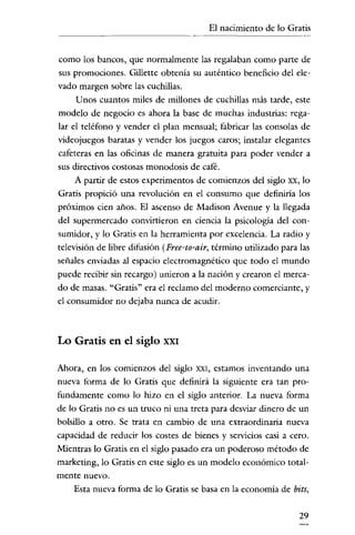 El nacimiento de lo Gratis

como los bancos, que normalmente las regalaban como parte de
sus promociones. Gillette obtenia su auténtico beneficio del elevado margen sobre las cuchillas.
Unos cuantos miles de millones de cuchillas más tarde, este
modelo de negocio es ahora la base de muchas industrias: regalar el teléfono y vender el plan mensual; fabricar las consolas de
videojuegos baratas y vender los juegos caros; instalar elegantes
cafeteras en las oficinas de manera gratuita para poder vender a
sus directivos costosas monodosis de café.
A partir de estos experimentos de comienzos del siglo xx, lo
Gratis propició una revolución en el consumo que definiría los
próximos cien años. El ascenso de Madison Avenue y la llegada
del supermercado convirtieron en ciencia la psicologia del consumidor, y lo Gratis en la herramienta por excelencia. La radio y
televisión de libre difusión (Pree-to-air, término utilizado para las
señales enviadas al espacio electromagnético que todo el mundo
puede recibir sin recargo) unieron a la nación y crearon el mercado de masas. "Gratis" era el reclamo del moderno comerciante, y

el consumidor no dejaba nunca de acudir.

Lo Gratis en el siglo

XXI

Ahora, en los comienzos del siglo

XXI,

estamos inventando una

nueva forma de lo Gratis que definirá la siguiente era tan profundamente como lo hizo en el siglo anterior. La nueva forma
de lo Gratis no es un truco ni una treta para desviar dinero de un
bolsillo a otro. Se trata en cambio de una extraordinaria nueva
capacidad de reducir los costes de bienes y servicios casi a cero.
Mientras lo Gratis en el siglo pasado era un poderoso método de
marketing, lo Gratis en este siglo es un modelo económico totalmente nuevo.

Esta nueva forma de lo Gratis se basa en la economia de bits,

29

 