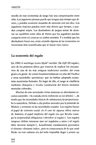 GRATIS

meollo de esas economías de juego hay una compensación entre
ellas. Los jugadores jóvenes puede que tengan más tiempo que dinero, y pueden acumular monedas de atención con sus clics. Los
jugadores mayores pueden tener más dinero que tiempo, y pueden comprar atajos. Los diseñadores de juegos tratan de aleanzar un equilibrio entre ellos de forma que los jugadores puedan
competir entre sí y avanzar en ambos sentidos. Ya medida que los
diseñadores hacen eso, están creando algunas de las economías no
monetarias más cuantificadas que se hayan visto nunca.

La economía del regalo
En 1983 el sociólogo Lewis Hyde' escribió The Gift (El regalo),
uno de los primeros libros que trataron de explicar los mecanismos de una de las más antiguas tradiciones sociales: dar cosas
gratis a la gente. Se centró fundamentalmente en islas del Pacifico
y otras sociedades "primitivas" que no habían adoptado economías monetarias formales. En lugar de ello, el rango se establecia
mediante obsequios y rituales (sustitución del dinero mediante
monedas culturales.
Muchas de esas sociedades vivían inmersas en abundantes recursos naturales -la comida crecía realmente en los árbolcs->, de
modo que las necesidades básicas de subsistencia las proporcíonaba la naturaleza. Debido a ello podían ascender por la pirámide de
Maslow y centrarse en las necesidades sociales. Los regalos hacían
el papel de cemento social: en el caso de algunas tribus nativas
de América, el papel implícito del regalo era que llevaba consigo la reciprocidad obligatoria ("devolver el regalo" ). Los regalos
tampoco debían retenerse sino ser regalados a otros ("el regalo
debe moverse siempre"), Actualmente consideramos peyorativo
el término «donante indio», pero es consecuencia de lo que notó
Hyde: en esas culturas era del todo imposible llegar a poseer un

242

 