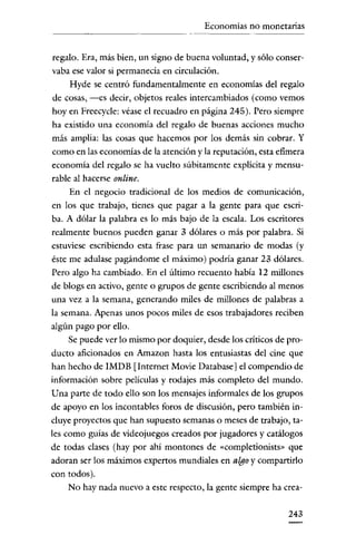 Economías no monetarias

regalo. Era, más bien, un signo de buena volunrad, y sólo conservaba ese valor si permanecía en circulación.
Hyde se cenrró fundamenralmenre en economías del regalo
de cosas, -es decir, objetos reales intercambiados (como vemos
hoy en Freecycle: véase el recuadro en página 245). Pero siempre
ha existido una economía del regalo de buenas acciones mucho
más amplia: las cosas que hacemos por los demás sin cobrar. Y
como en las economías de la atención y la reputación, esta efimera
economía del regalo se ha vuelto súbitamente explícita y mensurable al hacerse online.
En el negocio tradicional de los medios de comunicación,
en los que trabajo, tienes que pagar a la genre para que escriba. A dólar la palabra es lo más bajo de la escala. Los escritores
realmente buenos pueden ganar 3 dólares o más por palabra. Si
estuviese escribiendo esta frase para un semanario de modas (y
éste me adulase pagándome el máximo) podría ganar 23 dólares.
Pero algo ha cambiado. En el último recuenro había 12 millones
de blogs en activo, gente o grupos de genre escribiendo al menos
una vez a la semana, generando miles de millones de palabras a
la semana. Apenas unos pocos miles de esos trabajadores reciben
algún pago por ello.
Se puede ver lo mismo por doquier, desde los críticos de producto aficionados en Amazon hasta los enrusiastas del cine que
han hecho de IMDB [Internet Movie Database] el compendio de
información sobre películas y rodajes más completo del mundo.
Una parte de todo ello son los mensajes informales de los grupos
de apoyo en los inconrables foros de discusión, pero también incluye proyectos que han supuesto semanas o meses de trabajo, tales como guías de videojuegos creados por jugadores y catálogos
de todas clases (hay por ahí montones de «cornpletionists» que
adoran ser los máximos expertos mundiales en algo y compartirlo
con todos).
No hay nada nuevo a este respecto, la gente siempre ha crea243

 