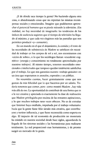 GRATIS

¿Y de dónde saca tiempo la gente? No haciendo alguna otra
cosa, o abandonando cosas que no reportan las mismas recompensas sociales y emocionales. Imagine que pudiésemos aprovechar el potencial humano que se pierde mirando la televisión. (En
realidad, no hay necesidad de imaginarlo: las tendencias de los
índices de audiencia sugieren que el tiempo de televisión ha llegado al máximo, y que cada vez elegimos más las pantallas que nos
permiten producir «y» consumir).
En un mundo en el que el alojamiento, la comida y el resto de
las necesidades de subsistencia de Maslow se satisfacen sin necesidad de trabajar en los campos de sol a sol, nos encontramos con
«ciclos de sobra», o lo que los sociólogos llaman «excedente cognitivo» (energía y conocimiento no totalmente aprovechados por
nuestros trabajos). Al mismo tiempo, tenemos necesidades emocionales e intelectuales que tampoco quedan totalmente satisfechas
por el trabajo. Lo que nos garantiza nuestro «trabajo gratuito» en
un área que respetamos es atención, expresión y un público.
En resumidas cuentas, hacer gratuitamente cosas que nos
gustan da más felicidad que lo que hacemos por un salario. Todavía tenemos que comer, pero como mostró Maslow , hay vida
más allá de eso. La oportunidad de contribuir de una forma que es
a la vez creativa y apreciada es exacramente la clase de realización
que Maslow privilegiaba por encima de las restantes aspiraciones,
y lo que muchos trabajos raras veces ofrecen. No es de extrañar
que Internet haya estallado, impulsada por el trabajo voluntario:
hacia que la gente fuese feliz siendo más creativa, que contribuyese y tuviese influencia, y que fuese reconocida como experta en
algo. El impacto de tal economía de producción no monetaria
ha existido en nuestra sociedad desde hace siglos, aguardando la
llegada de los sistemas sociales y las herramientas para realizarse
totalmente. La red proporcionó esas herramientas, y de pronto
surgió un mercado de lo gratis.

246

 