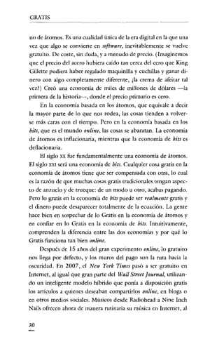 GRATIS

no de átomos. Es una cualidad única de la era digital en la que una
vez que algo se convierte en software, inevitablemente se vuelve
gratuito. De coste, sin duda, y a menudo de precio. (Imaginemos
que el precio del acero hubiera caído tan cerca del cero que King
Gillette pudiera haber regalado maquinilla y cuchillas y ganar dinero con algo completamente diferente, ¿la crema de afeitar tal
vez?) Creó una economia de miles de millones de dólares -la
primera de la historia-i-, donde el precio primario es cero.
En la economía basada en los átomos, que equivale a decir
la mayor parte de lo que nos rodea, las cosas tienden a volverse más caras con el tiempo. Pero en la economia basada en los
bits, que es el mundo online, las cosas se abaratan. La economía
de átomos es inflacionaria, mientras que la economía de bits es
deflacionaria.
El siglo xx fue fundamentalmente una economía de átomos.
El siglo XXI será una economia de bits. Cualquier cosa gratis en la
economía de átomos tiene que ser compensada con otra, lo cual
es la razón de que muchas cosas gratis tradicionales tengan aspecto de anzuelo y de trueque: de un modo u otro, acabas pagando.
Pero lo gratis en la economia de bits puede ser realmente gratis y
el dinero puede desaparecer totalmente de la ecuación. La gente
hace bien en sospechar de lo Gratis en la economía de átomos y
en confiar en lo Gratis en la economía de bits. Intuitivamente,
comprenden la diferencia entre las dos economías y por qué lo
Gratis funciona tan bien online.
Después de 15 años del gran experimento online, lo gratuito
nos llega por defecto, y los muros del pago son la ruta hacia la
oscuridad. En 2007, el New York Times pasó a ser gratuito en
Internet, al igual que gran parte del Wall Street [ournal, utilizando un inteligente modelo híbrido que ponía a disposición gratis
los artículos a quienes deseaban compartirlos online, en blogs o
en otros medios sociales. Músicos desde Radiohead a Nine Inch
Nails ofrecen ahora de manera rutinaria su música en Internet, al
30

 